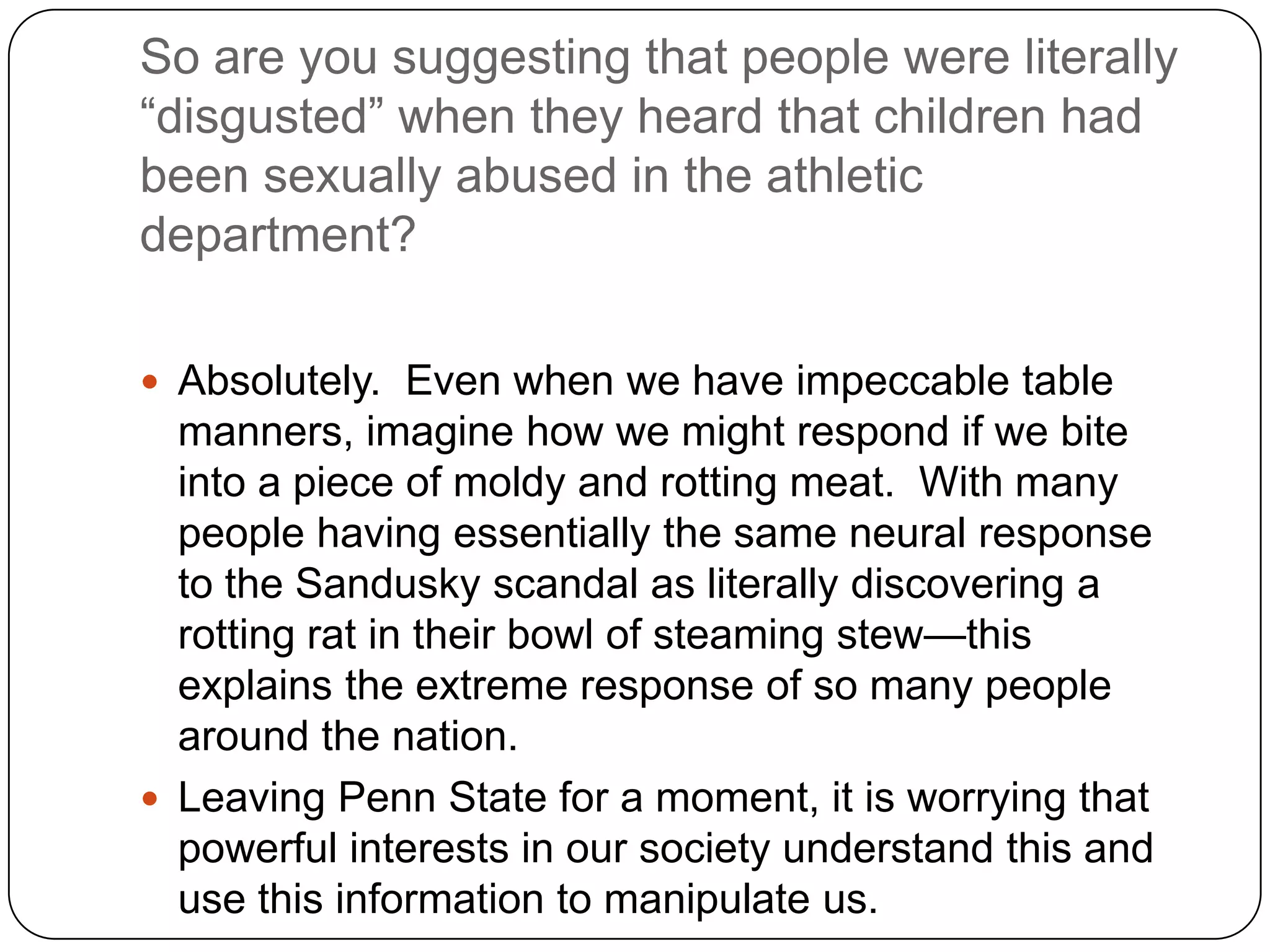 So are you suggesting that people were literally
“disgusted” when they heard that children had
been sexually abused in the athletic
department?

 Absolutely. Even when we have impeccable table
  manners, imagine how we might respond if we bite
  into a piece of moldy and rotting meat. With many
  people having essentially the same neural response
  to the Sandusky scandal as literally discovering a
  rotting rat in their bowl of steaming stew—this
  explains the extreme response of so many people
  around the nation.
 Leaving Penn State for a moment, it is worrying that
  powerful interests in our society understand this and
  use this information to manipulate us.
 