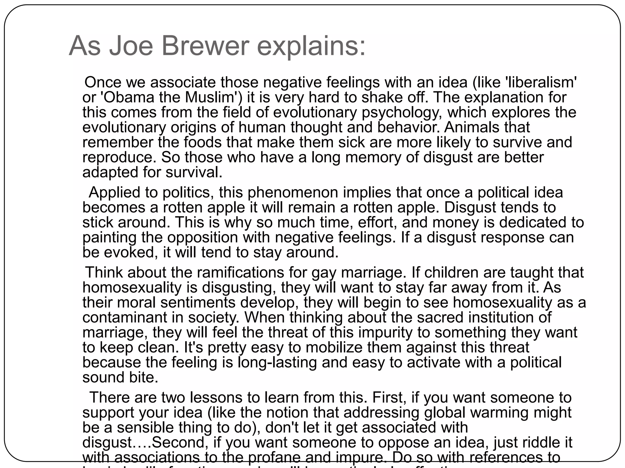 As Joe Brewer explains:
 Once we associate those negative feelings with an idea (like 'liberalism'
 or 'Obama the Muslim') it is very hard to shake off. The explanation for
 this comes from the field of evolutionary psychology, which explores the
 evolutionary origins of human thought and behavior. Animals that
 remember the foods that make them sick are more likely to survive and
 reproduce. So those who have a long memory of disgust are better
 adapted for survival.
  Applied to politics, this phenomenon implies that once a political idea
 becomes a rotten apple it will remain a rotten apple. Disgust tends to
 stick around. This is why so much time, effort, and money is dedicated to
 painting the opposition with negative feelings. If a disgust response can
 be evoked, it will tend to stay around.
  Think about the ramifications for gay marriage. If children are taught that
 homosexuality is disgusting, they will want to stay far away from it. As
 their moral sentiments develop, they will begin to see homosexuality as a
 contaminant in society. When thinking about the sacred institution of
 marriage, they will feel the threat of this impurity to something they want
 to keep clean. It's pretty easy to mobilize them against this threat
 because the feeling is long-lasting and easy to activate with a political
 sound bite.
  There are two lessons to learn from this. First, if you want someone to
 support your idea (like the notion that addressing global warming might
 be a sensible thing to do), don't let it get associated with
 disgust….Second, if you want someone to oppose an idea, just riddle it
 with associations to the profane and impure. Do so with references to
 