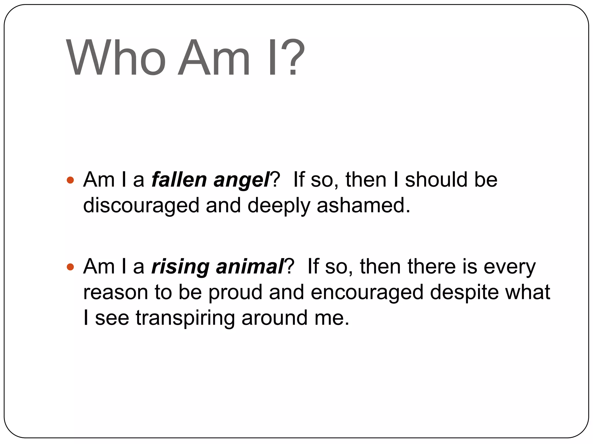 Who Am I?

 Am I a fallen angel? If so, then I should be
 discouraged and deeply ashamed.

 Am I a rising animal? If so, then there is every
 reason to be proud and encouraged despite what
 I see transpiring around me.
 