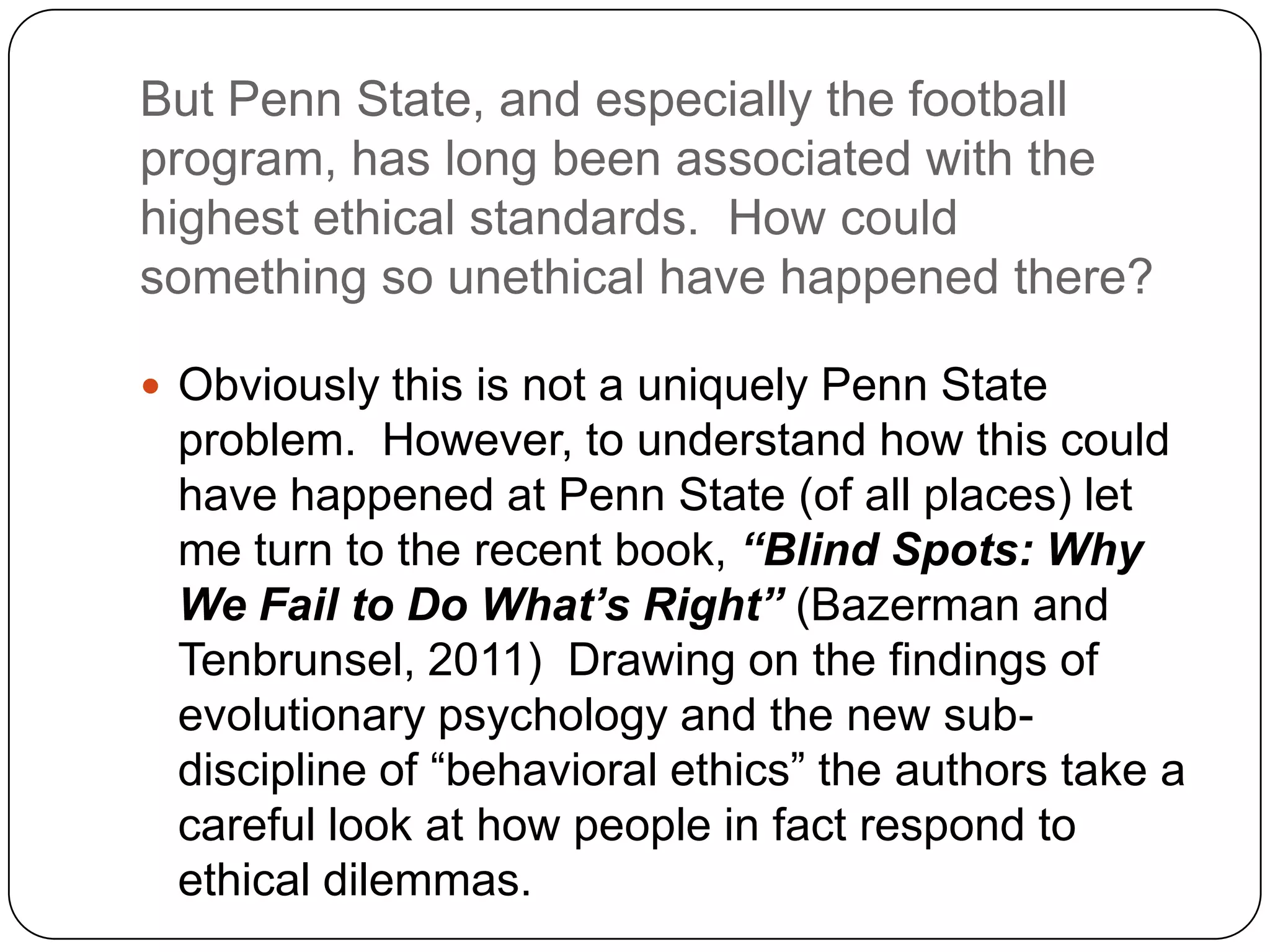 But Penn State, and especially the football
program, has long been associated with the
highest ethical standards. How could
something so unethical have happened there?

 Obviously this is not a uniquely Penn State
 problem. However, to understand how this could
 have happened at Penn State (of all places) let
 me turn to the recent book, “Blind Spots: Why
 We Fail to Do What’s Right” (Bazerman and
 Tenbrunsel, 2011) Drawing on the findings of
 evolutionary psychology and the new sub-
 discipline of “behavioral ethics” the authors take a
 careful look at how people in fact respond to
 ethical dilemmas.
 