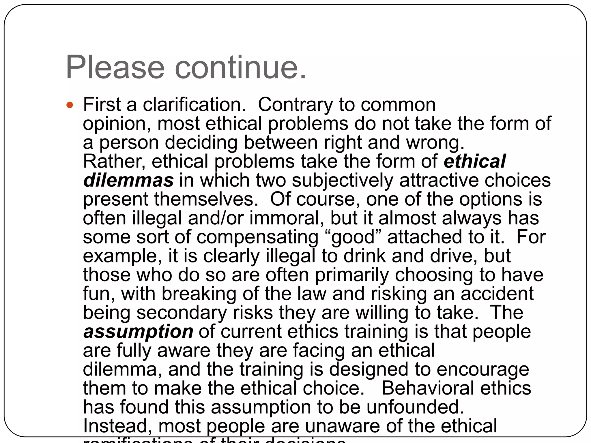 Please continue.
 First a clarification. Contrary to common
  opinion, most ethical problems do not take the form of
  a person deciding between right and wrong.
  Rather, ethical problems take the form of ethical
  dilemmas in which two subjectively attractive choices
  present themselves. Of course, one of the options is
  often illegal and/or immoral, but it almost always has
  some sort of compensating “good” attached to it. For
  example, it is clearly illegal to drink and drive, but
  those who do so are often primarily choosing to have
  fun, with breaking of the law and risking an accident
  being secondary risks they are willing to take. The
  assumption of current ethics training is that people
  are fully aware they are facing an ethical
  dilemma, and the training is designed to encourage
  them to make the ethical choice. Behavioral ethics
  has found this assumption to be unfounded.
  Instead, most people are unaware of the ethical
 