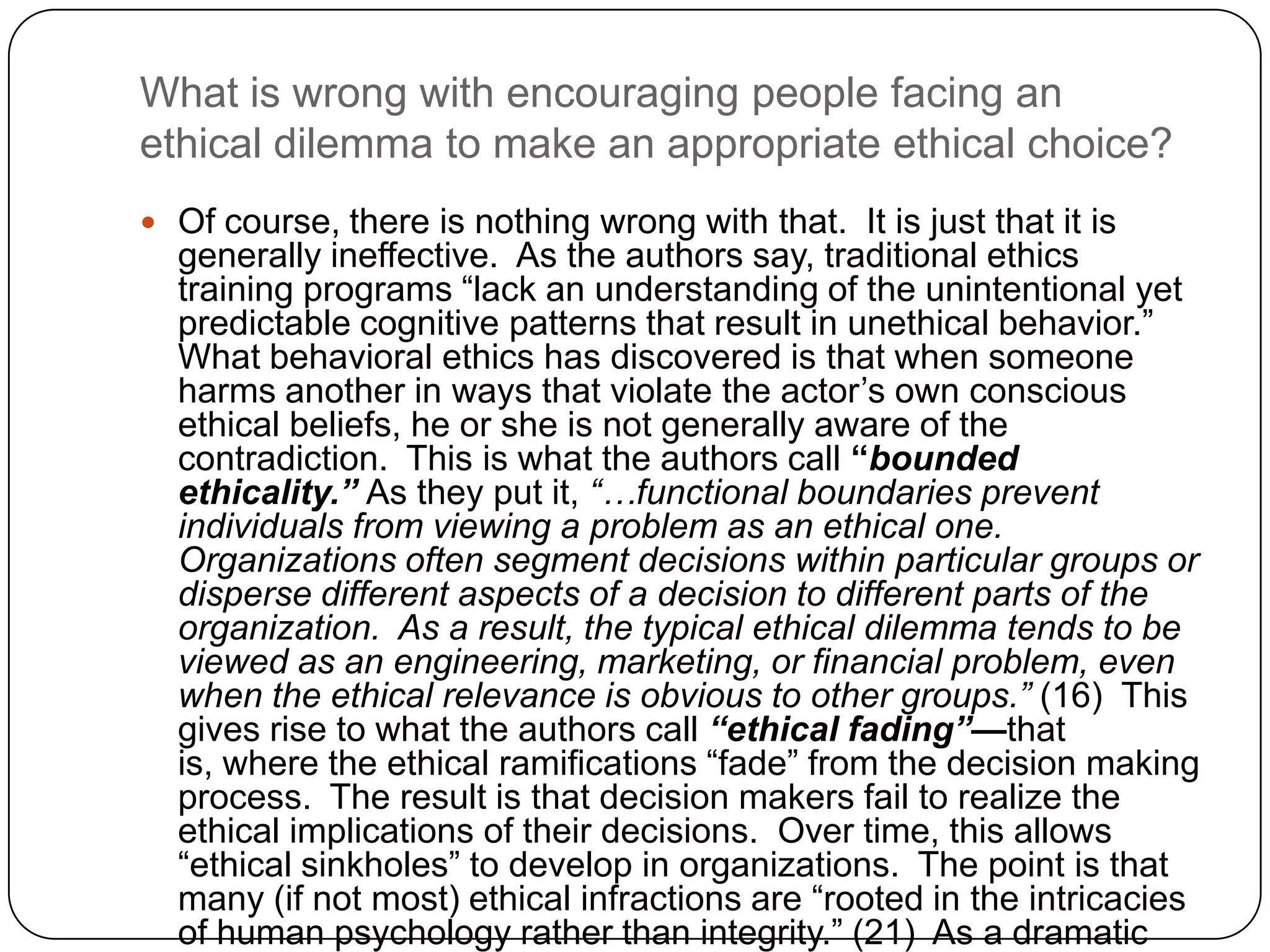 What is wrong with encouraging people facing an
ethical dilemma to make an appropriate ethical choice?
 Of course, there is nothing wrong with that. It is just that it is
  generally ineffective. As the authors say, traditional ethics
  training programs “lack an understanding of the unintentional yet
  predictable cognitive patterns that result in unethical behavior.”
  What behavioral ethics has discovered is that when someone
  harms another in ways that violate the actor’s own conscious
  ethical beliefs, he or she is not generally aware of the
  contradiction. This is what the authors call “bounded
  ethicality.” As they put it, “…functional boundaries prevent
  individuals from viewing a problem as an ethical one.
  Organizations often segment decisions within particular groups or
  disperse different aspects of a decision to different parts of the
  organization. As a result, the typical ethical dilemma tends to be
  viewed as an engineering, marketing, or financial problem, even
  when the ethical relevance is obvious to other groups.” (16) This
  gives rise to what the authors call “ethical fading”—that
  is, where the ethical ramifications “fade” from the decision making
  process. The result is that decision makers fail to realize the
  ethical implications of their decisions. Over time, this allows
  “ethical sinkholes” to develop in organizations. The point is that
  many (if not most) ethical infractions are “rooted in the intricacies
  of human psychology rather than integrity.” (21) As a dramatic
 
