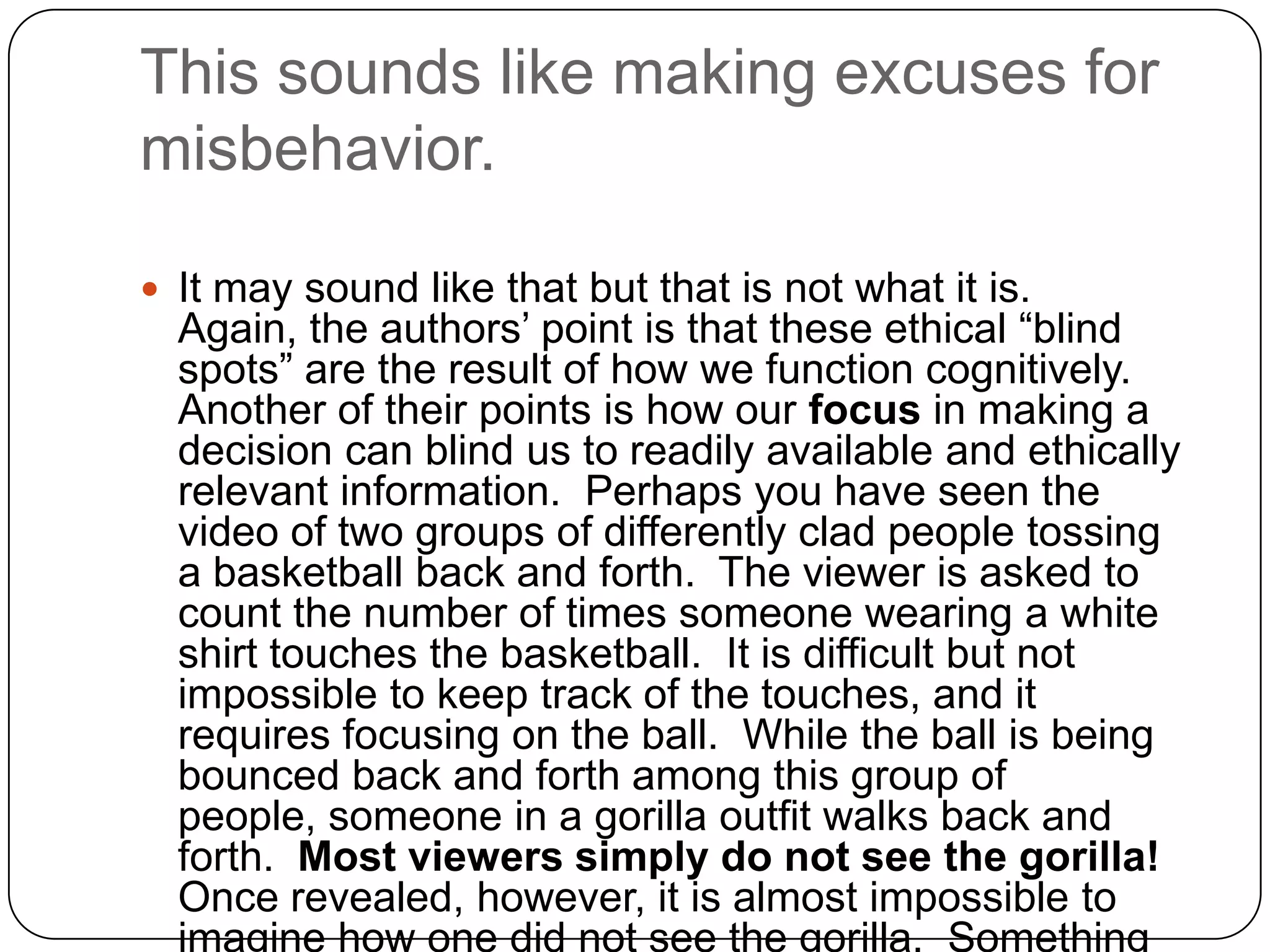 This sounds like making excuses for
misbehavior.

 It may sound like that but that is not what it is.
  Again, the authors’ point is that these ethical “blind
  spots” are the result of how we function cognitively.
  Another of their points is how our focus in making a
  decision can blind us to readily available and ethically
  relevant information. Perhaps you have seen the
  video of two groups of differently clad people tossing
  a basketball back and forth. The viewer is asked to
  count the number of times someone wearing a white
  shirt touches the basketball. It is difficult but not
  impossible to keep track of the touches, and it
  requires focusing on the ball. While the ball is being
  bounced back and forth among this group of
  people, someone in a gorilla outfit walks back and
  forth. Most viewers simply do not see the gorilla!
  Once revealed, however, it is almost impossible to
  imagine how one did not see the gorilla. Something
 