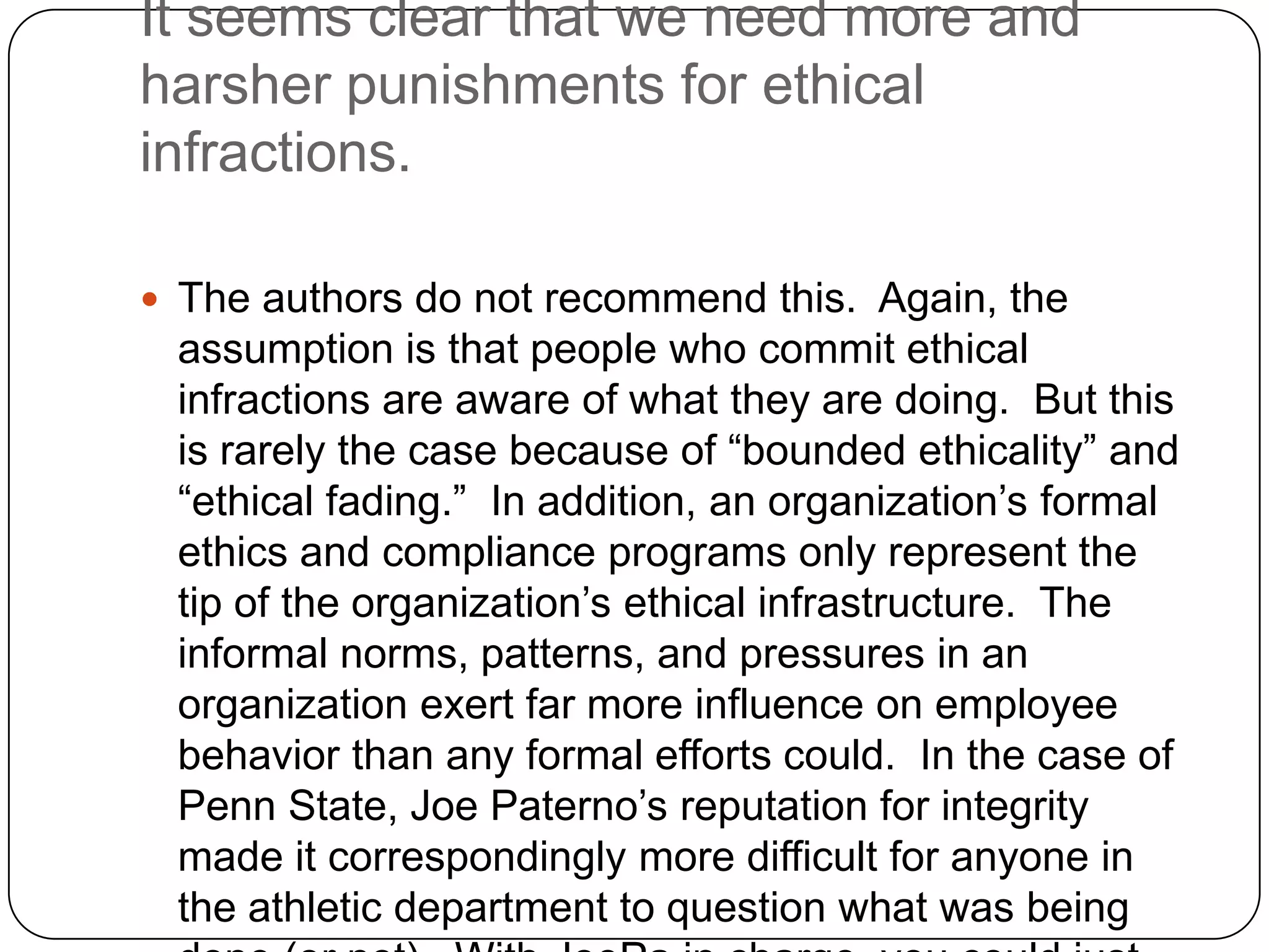 It seems clear that we need more and
harsher punishments for ethical
infractions.

 The authors do not recommend this. Again, the
 assumption is that people who commit ethical
 infractions are aware of what they are doing. But this
 is rarely the case because of “bounded ethicality” and
 “ethical fading.” In addition, an organization’s formal
 ethics and compliance programs only represent the
 tip of the organization’s ethical infrastructure. The
 informal norms, patterns, and pressures in an
 organization exert far more influence on employee
 behavior than any formal efforts could. In the case of
 Penn State, Joe Paterno’s reputation for integrity
 made it correspondingly more difficult for anyone in
 the athletic department to question what was being
 