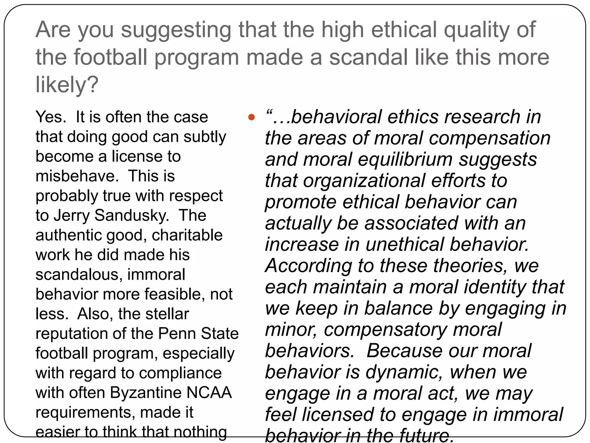 Are you suggesting that the high ethical quality of
the football program made a scandal like this more
likely?
Yes. It is often the case     “…behavioral ethics research in
that doing good can subtly     the areas of moral compensation
become a license to            and moral equilibrium suggests
misbehave. This is             that organizational efforts to
probably true with respect     promote ethical behavior can
to Jerry Sandusky. The
                               actually be associated with an
authentic good, charitable
work he did made his
                               increase in unethical behavior.
scandalous, immoral            According to these theories, we
behavior more feasible, not    each maintain a moral identity that
less. Also, the stellar        we keep in balance by engaging in
reputation of the Penn State   minor, compensatory moral
football program, especially   behaviors. Because our moral
with regard to compliance      behavior is dynamic, when we
with often Byzantine NCAA      engage in a moral act, we may
requirements, made it          feel licensed to engage in immoral
easier to think that nothing   behavior in the future.
 