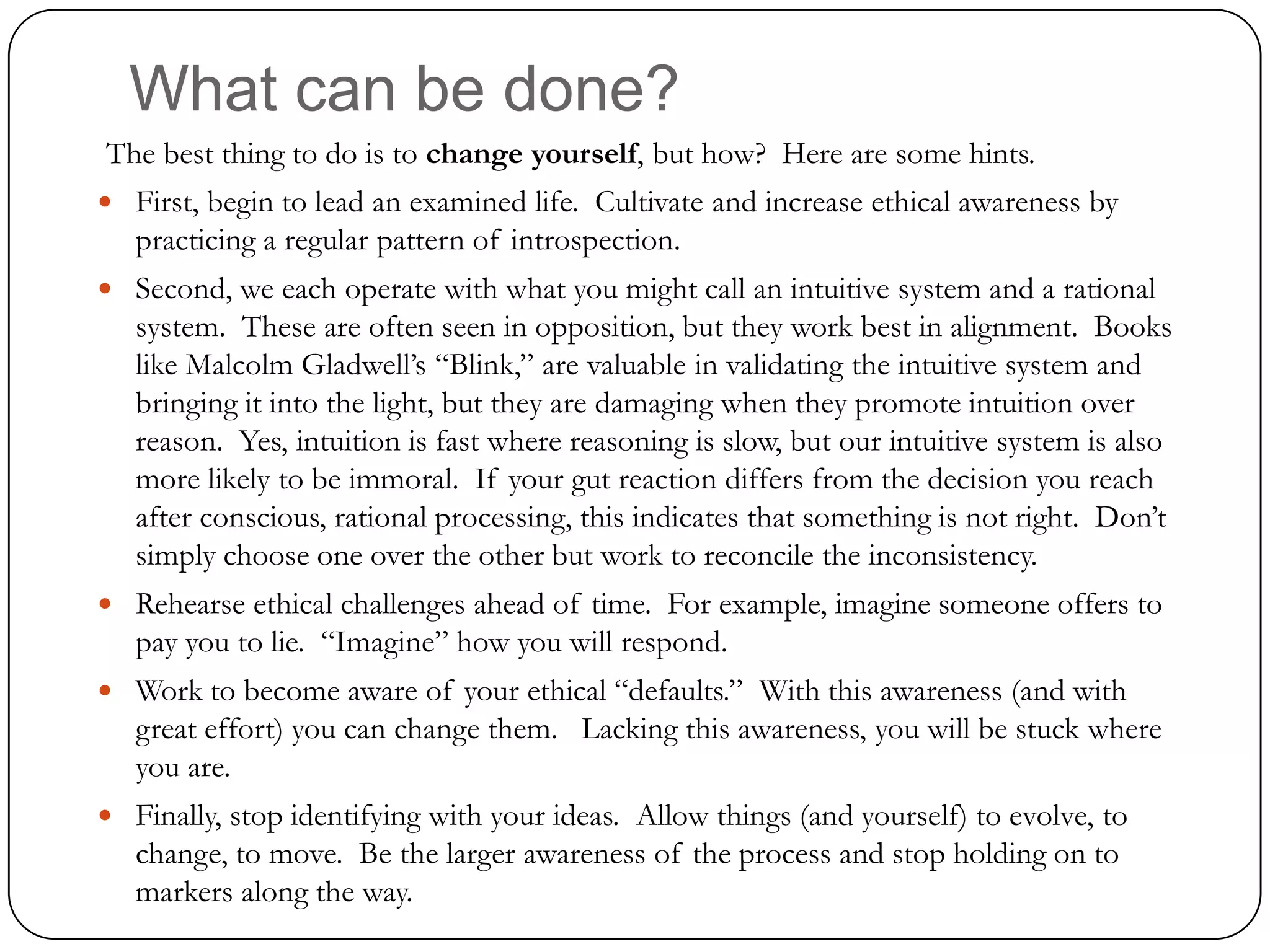 What can be done?
The best thing to do is to change yourself, but how? Here are some hints.
 First, begin to lead an examined life. Cultivate and increase ethical awareness by
   practicing a regular pattern of introspection.
 Second, we each operate with what you might call an intuitive system and a rational
   system. These are often seen in opposition, but they work best in alignment. Books
   like Malcolm Gladwell’s “Blink,” are valuable in validating the intuitive system and
   bringing it into the light, but they are damaging when they promote intuition over
   reason. Yes, intuition is fast where reasoning is slow, but our intuitive system is also
   more likely to be immoral. If your gut reaction differs from the decision you reach
   after conscious, rational processing, this indicates that something is not right. Don’t
   simply choose one over the other but work to reconcile the inconsistency.
 Rehearse ethical challenges ahead of time. For example, imagine someone offers to
   pay you to lie. “Imagine” how you will respond.
 Work to become aware of your ethical “defaults.” With this awareness (and with
   great effort) you can change them. Lacking this awareness, you will be stuck where
   you are.
 Finally, stop identifying with your ideas. Allow things (and yourself) to evolve, to
   change, to move. Be the larger awareness of the process and stop holding on to
   markers along the way.
 