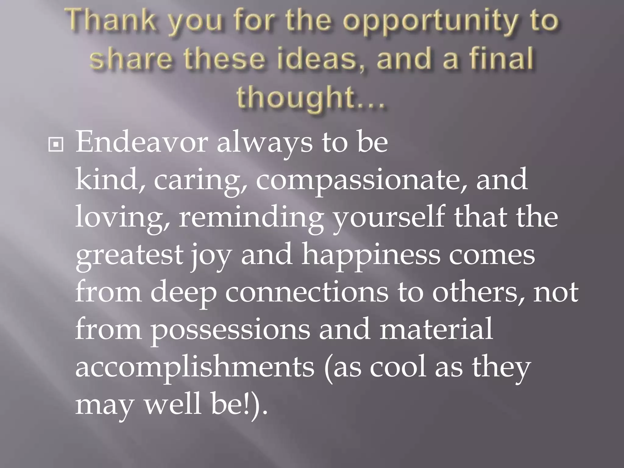    Endeavor always to be
    kind, caring, compassionate, and
    loving, reminding yourself that the
    greatest joy and happiness comes
    from deep connections to others, not
    from possessions and material
    accomplishments (as cool as they
    may well be!).
 