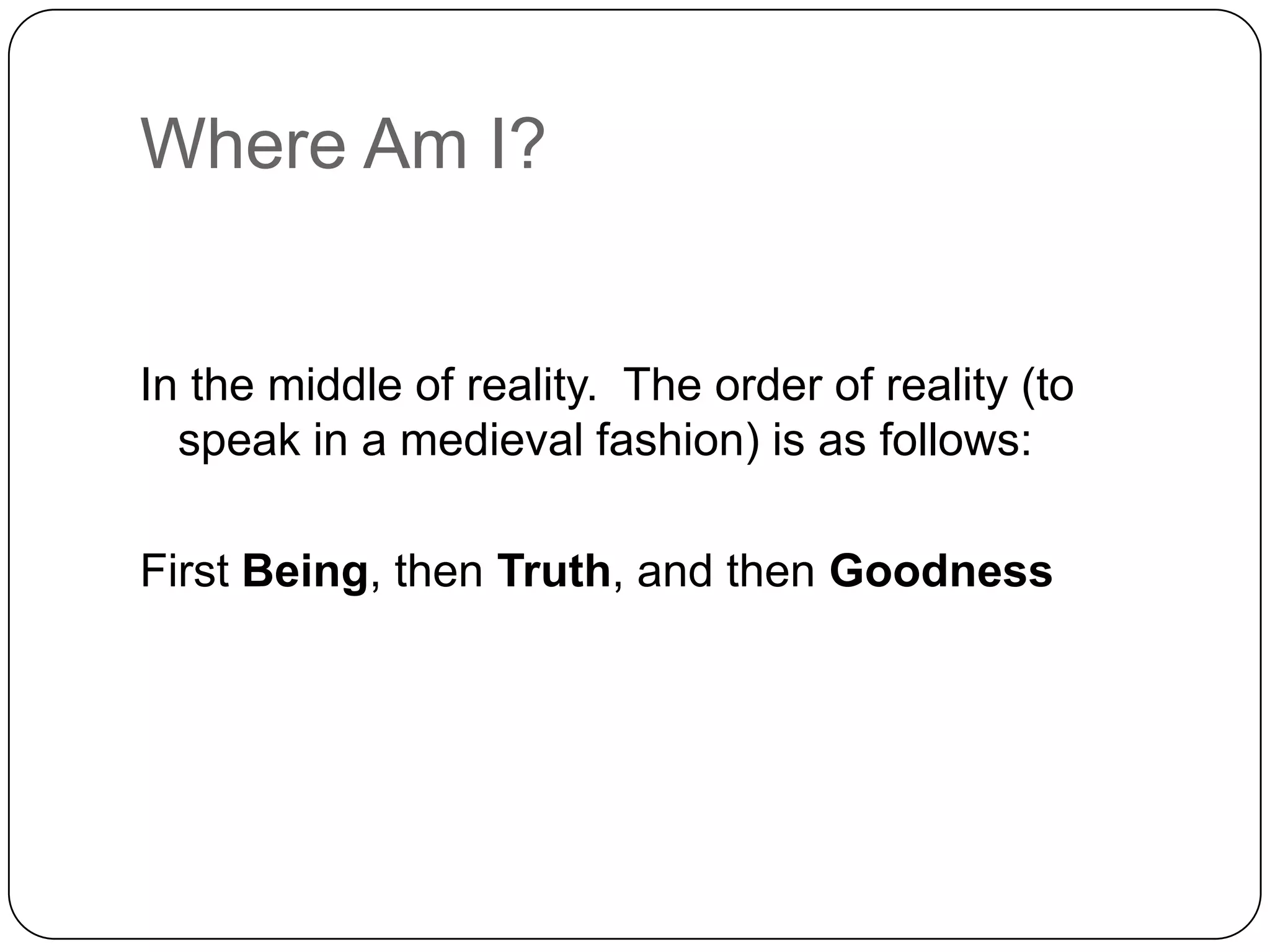 Where Am I?


In the middle of reality. The order of reality (to
  speak in a medieval fashion) is as follows:

First Being, then Truth, and then Goodness
 