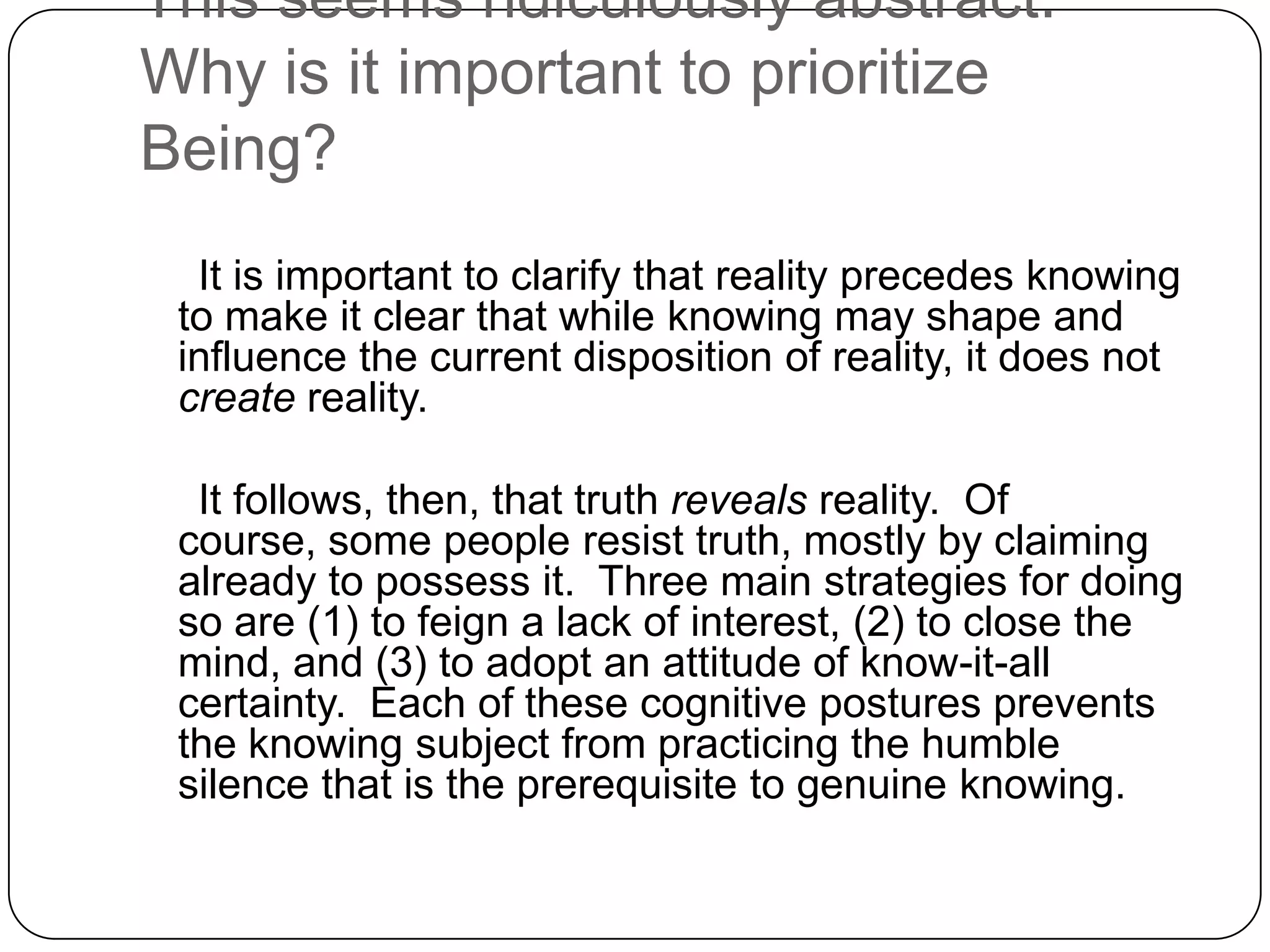 This seems ridiculously abstract.
Why is it important to prioritize
Being?
  It is important to clarify that reality precedes knowing
 to make it clear that while knowing may shape and
 influence the current disposition of reality, it does not
 create reality.

  It follows, then, that truth reveals reality. Of
 course, some people resist truth, mostly by claiming
 already to possess it. Three main strategies for doing
 so are (1) to feign a lack of interest, (2) to close the
 mind, and (3) to adopt an attitude of know-it-all
 certainty. Each of these cognitive postures prevents
 the knowing subject from practicing the humble
 silence that is the prerequisite to genuine knowing.
 