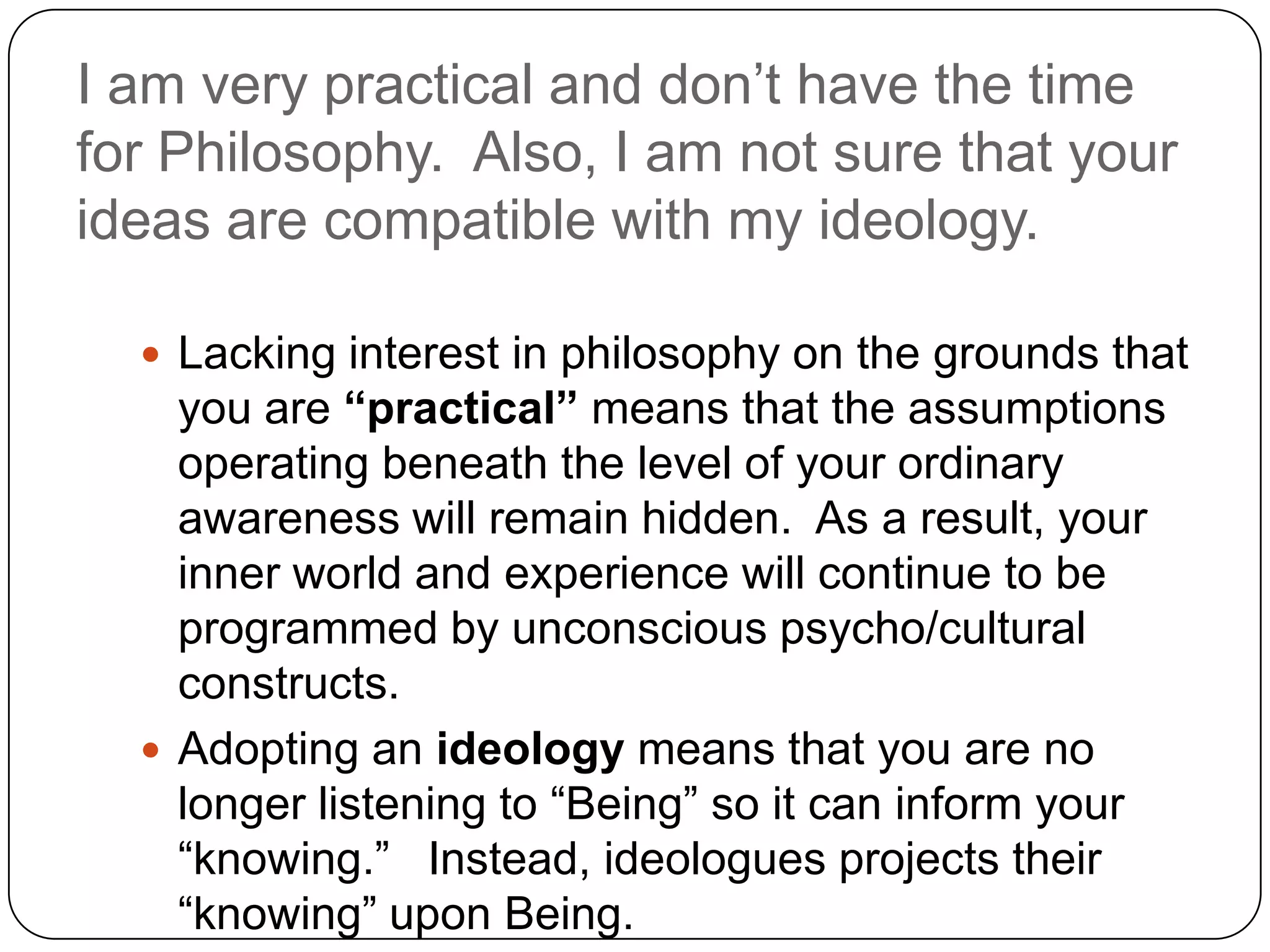 I am very practical and don’t have the time
for Philosophy. Also, I am not sure that your
ideas are compatible with my ideology.

   Lacking interest in philosophy on the grounds that
    you are “practical” means that the assumptions
    operating beneath the level of your ordinary
    awareness will remain hidden. As a result, your
    inner world and experience will continue to be
    programmed by unconscious psycho/cultural
    constructs.
   Adopting an ideology means that you are no
    longer listening to “Being” so it can inform your
    “knowing.” Instead, ideologues projects their
    “knowing” upon Being.
 