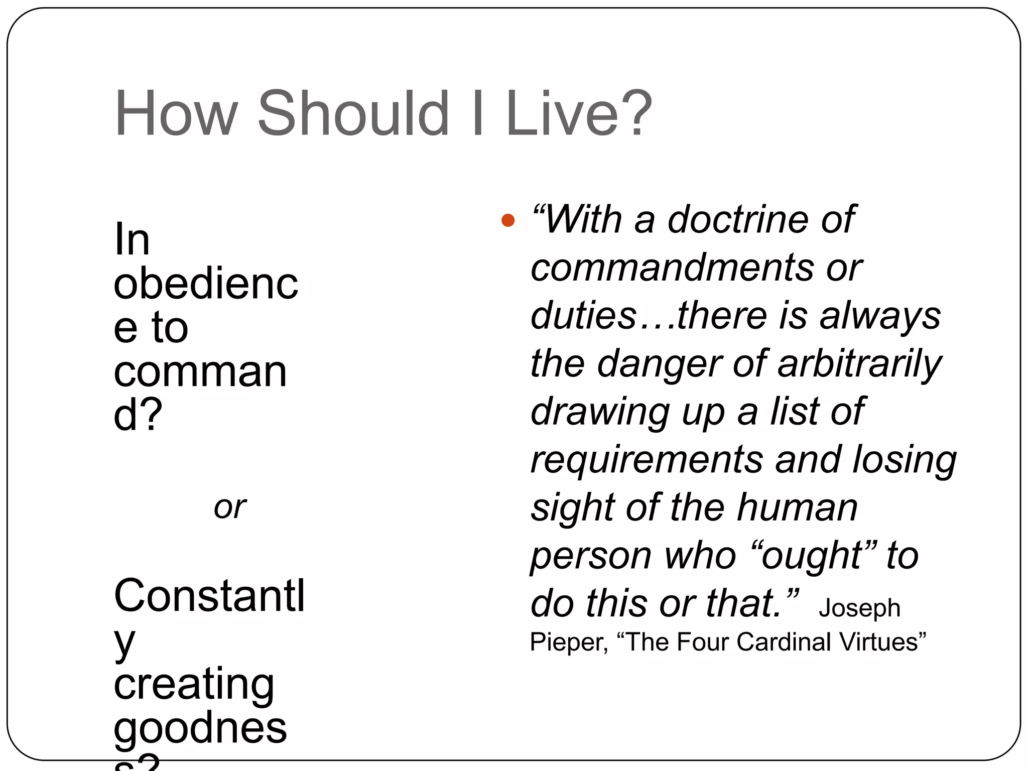 How Should I Live?
             “With a doctrine of
In
obedienc     commandments or
e to         duties…there is always
comman       the danger of arbitrarily
d?           drawing up a list of
             requirements and losing
    or       sight of the human
             person who “ought” to
Constantl    do this or that.” Joseph
y            Pieper, “The Four Cardinal Virtues”
creating
goodnes
 