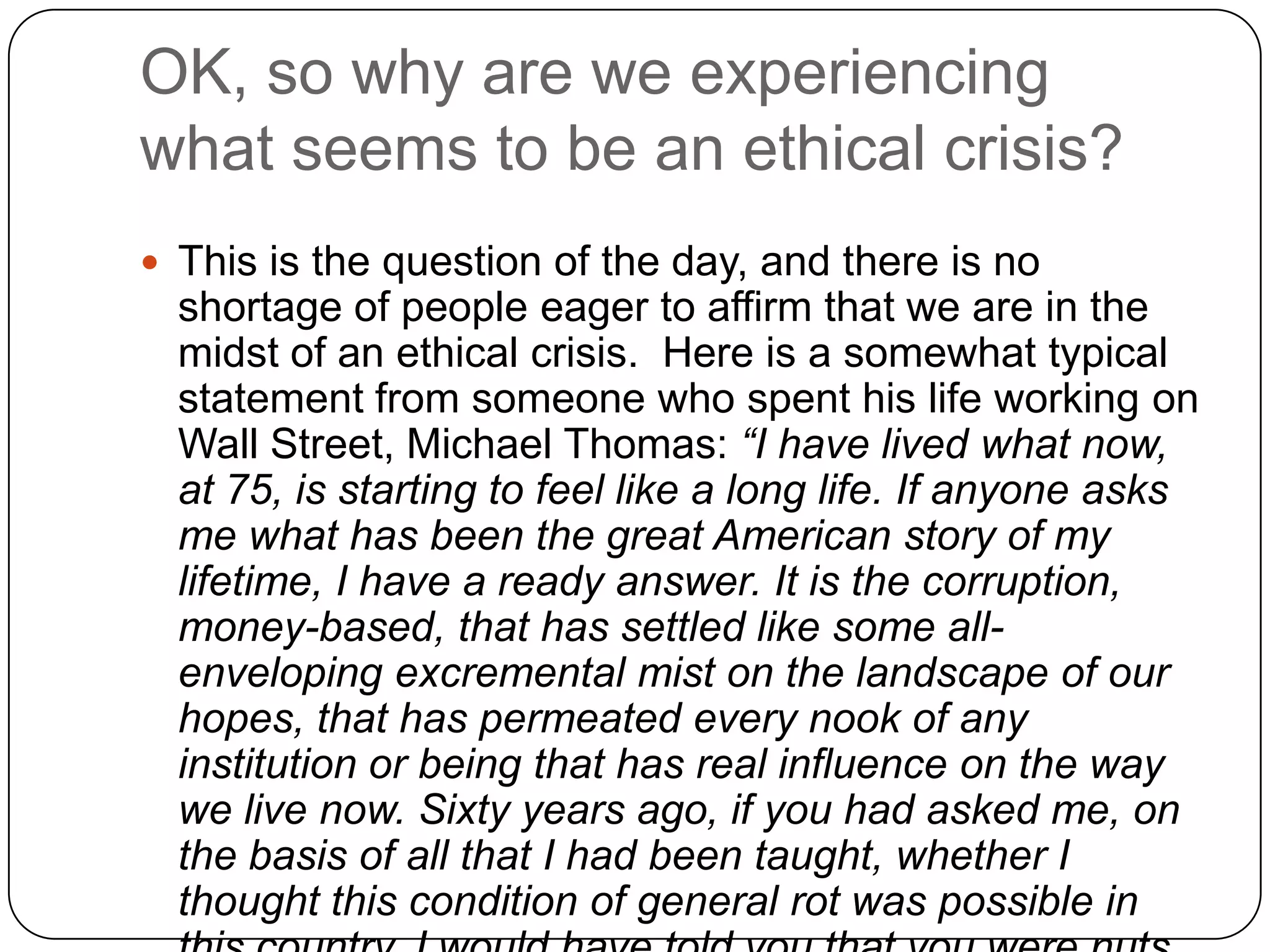 OK, so why are we experiencing
what seems to be an ethical crisis?
 This is the question of the day, and there is no
  shortage of people eager to affirm that we are in the
  midst of an ethical crisis. Here is a somewhat typical
  statement from someone who spent his life working on
  Wall Street, Michael Thomas: “I have lived what now,
  at 75, is starting to feel like a long life. If anyone asks
  me what has been the great American story of my
  lifetime, I have a ready answer. It is the corruption,
  money-based, that has settled like some all-
  enveloping excremental mist on the landscape of our
  hopes, that has permeated every nook of any
  institution or being that has real influence on the way
  we live now. Sixty years ago, if you had asked me, on
  the basis of all that I had been taught, whether I
  thought this condition of general rot was possible in
 
