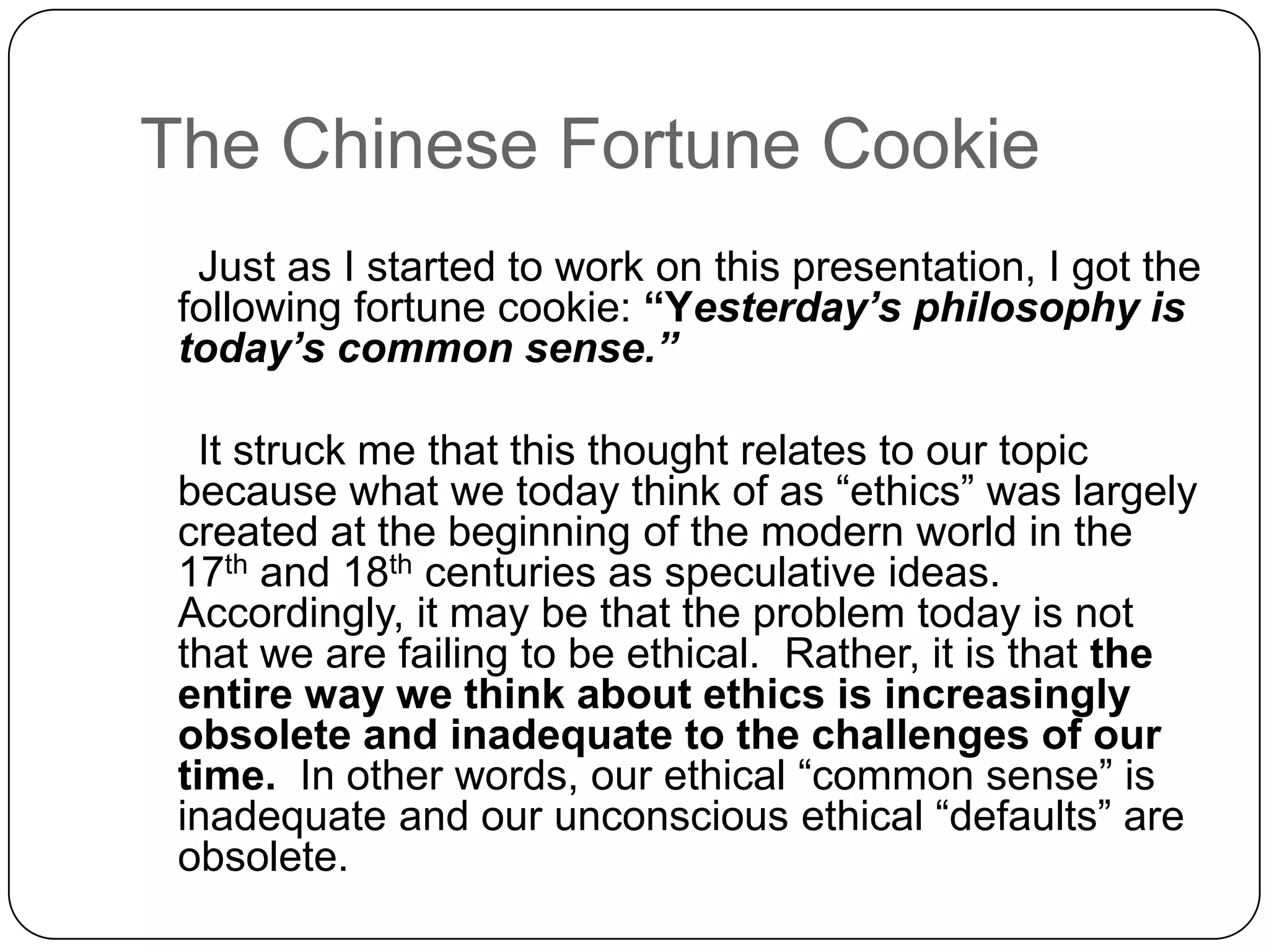 The Chinese Fortune Cookie
  Just as I started to work on this presentation, I got the
 following fortune cookie: “Yesterday’s philosophy is
 today’s common sense.”

   It struck me that this thought relates to our topic
 because what we today think of as “ethics” was largely
 created at the beginning of the modern world in the
 17th and 18th centuries as speculative ideas.
 Accordingly, it may be that the problem today is not
 that we are failing to be ethical. Rather, it is that the
 entire way we think about ethics is increasingly
 obsolete and inadequate to the challenges of our
 time. In other words, our ethical “common sense” is
 inadequate and our unconscious ethical “defaults” are
 obsolete.
 