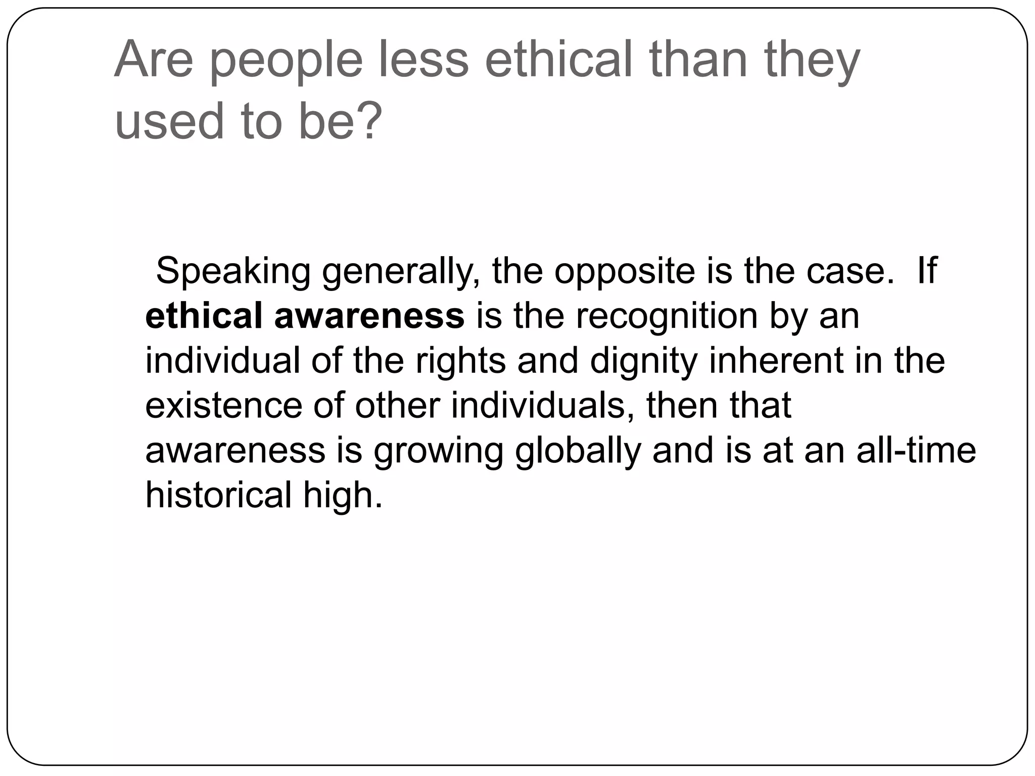 Are people less ethical than they
used to be?

  Speaking generally, the opposite is the case. If
 ethical awareness is the recognition by an
 individual of the rights and dignity inherent in the
 existence of other individuals, then that
 awareness is growing globally and is at an all-time
 historical high.
 