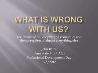The failure of philosophy and economics and
  the corruption of almost everything else

                John Bardi
           Penn State Mont Alto
      Professional Development Day
                 1/5/2012
 