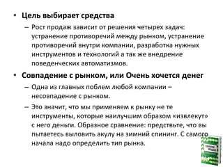 • Цель выбирает средства
– Рост продаж зависит от решения четырех задач:
устранение противоречий между рынком, устранение
противоречий внутри компании, разработка нужных
инструментов и технологий а так же внедрение
поведенческих автоматизмов.
• Совпадение с рынком, или Очень хочется денег
– Одна из главных поблем любой компании –
несовпадение с рынком.
– Это значит, что мы применяем к рынку не те
инструменты, которые наилучшим образом «извлекут»
с него деньги. Образное сравнение: предствьте, что вы
пытаетесь выловить акулу на зимний спининг. С самого
начала надо определить тип рынка.
 