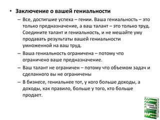 • Заключение о вашей гениальности
– Все, достигшие успеха – гении. Ваша гениальность – это
только предназначение, а ваш талант – это только труд.
Соедините талант и гениальность, и не мешайте уму
продавать результаты вашей гениальности
умноженной на ваш труд.
– Ваша гениальность ограничена – потому что
ограничено ваше предназначение.
– Ваш талант не ограничен – потому что объемом задач и
сделанного вы не ограничены
– В бизнесе, гениальнее тот, у кого больше доходы, а
доходы, как правило, больше у того, кто больше
продает.
 