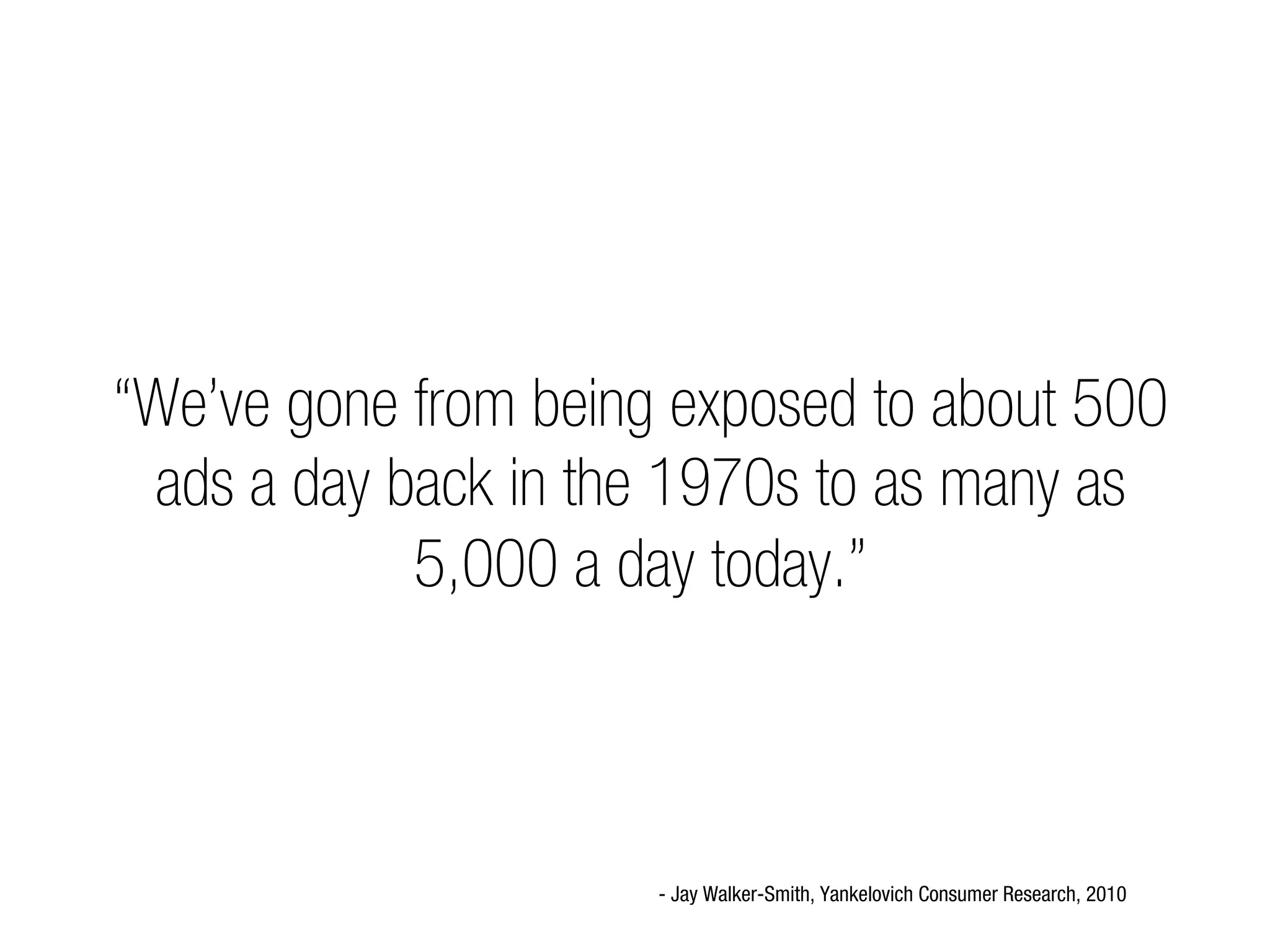 “We’ve gone from being exposed to about 500
 ads a day back in the 1970s to as many as
            5,000 a day today.”



                      - Jay Walker-Smith, Yankelovich Consumer Research, 2010
 