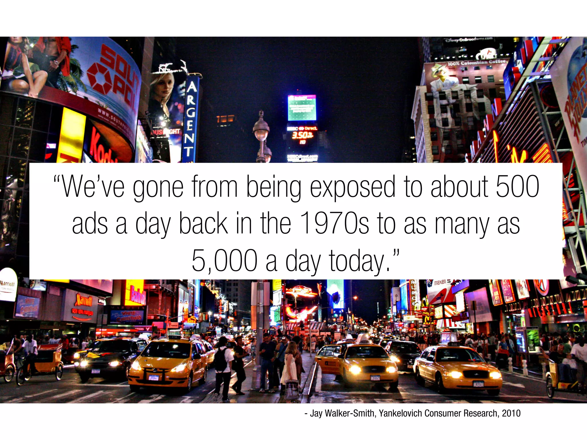 “We’ve gone from being exposed to about 500
 ads a day back in the 1970s to as many as
            5,000 a day today.”



                      - Jay Walker-Smith, Yankelovich Consumer Research, 2010
 