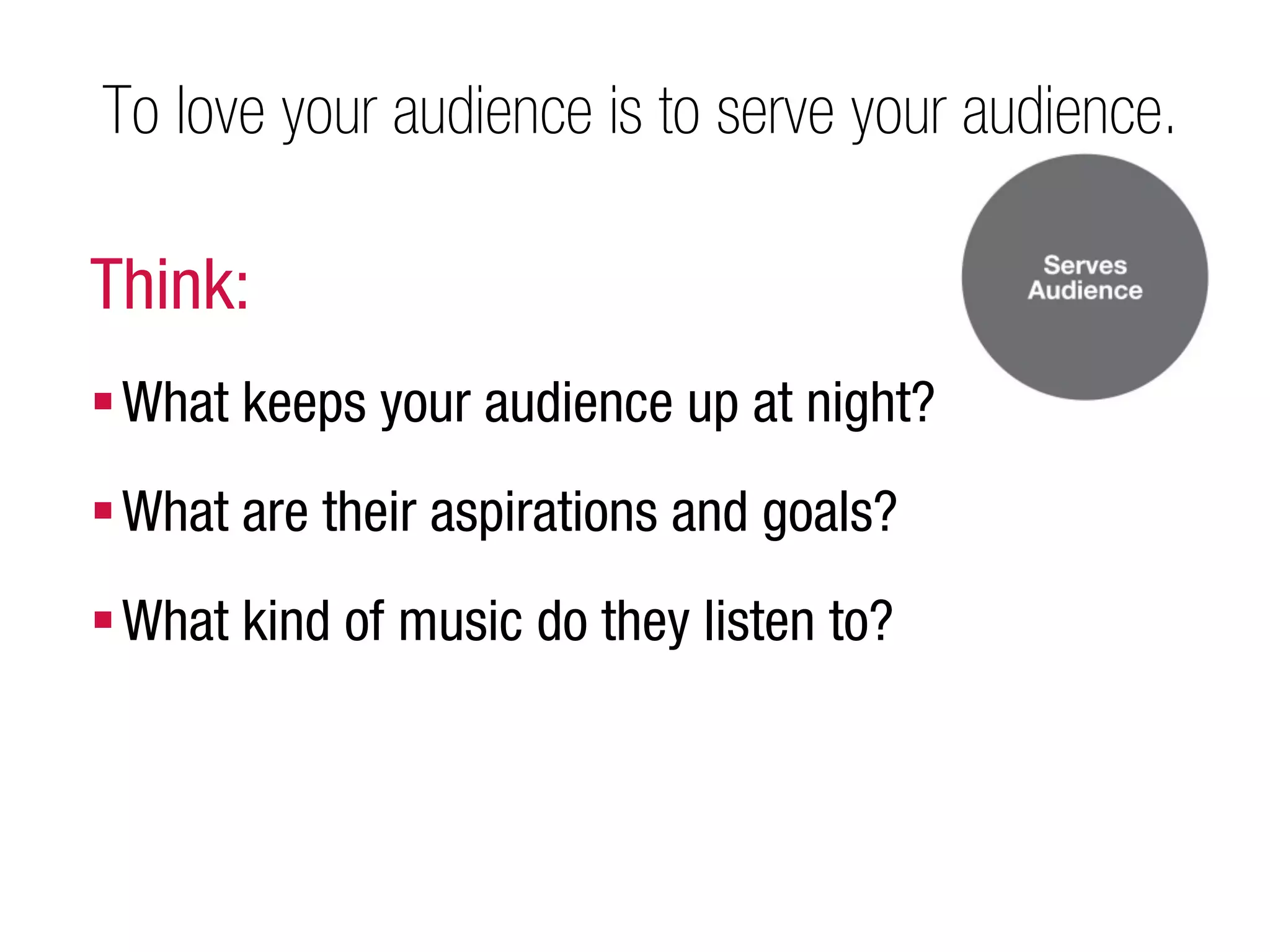 To love your audience is to serve your audience.

Think:
 What keeps your audience up at night?
 What are their aspirations and goals?
 What kind of music do they listen to?
 