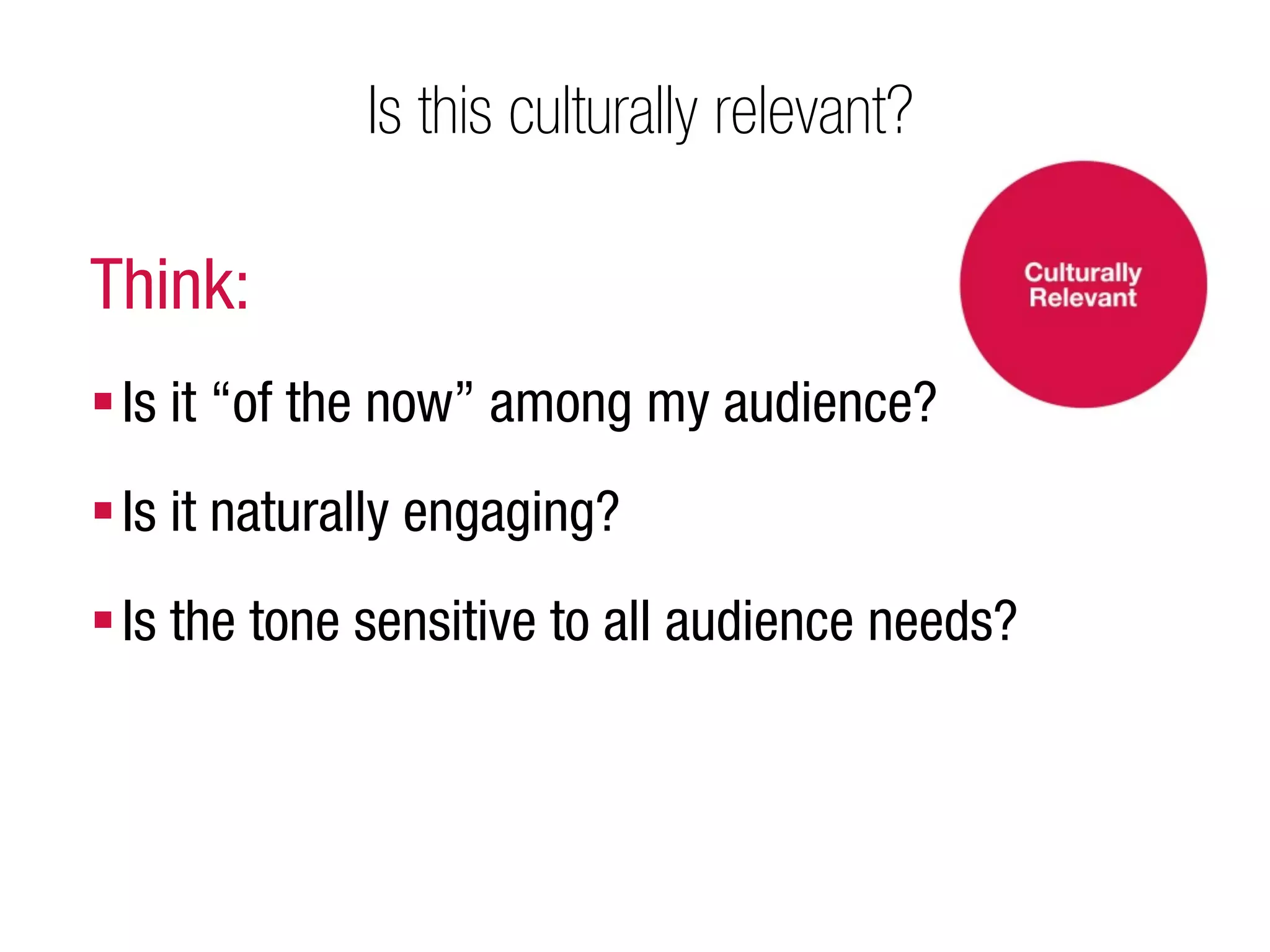Is this culturally relevant?

Think:
 Is it “of the now” among my audience?
 Is it naturally engaging?
 Is the tone sensitive to all audience needs?
 