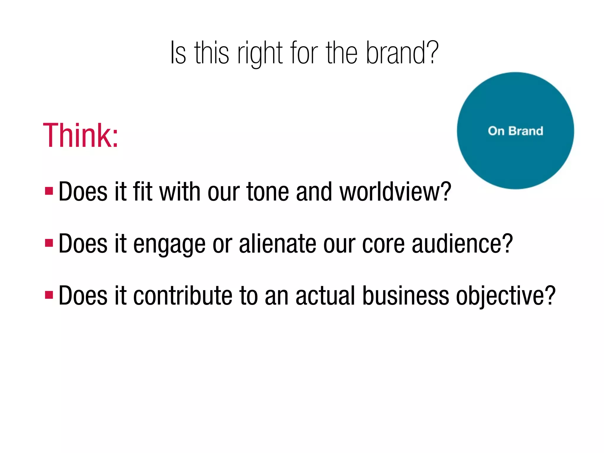 Is this right for the brand?

Think:
 Does it ﬁt with our tone and worldview?
 Does it engage or alienate our core audience?
 Does it contribute to an actual business objective?
 
