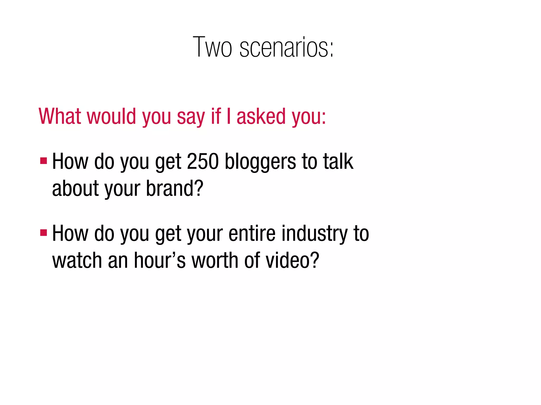 Two scenarios:

What would you say if I asked you:

 How do you get 250 bloggers to talk
  about your brand?
 How do you get your entire industry to
  watch an hour’s worth of video?
 
