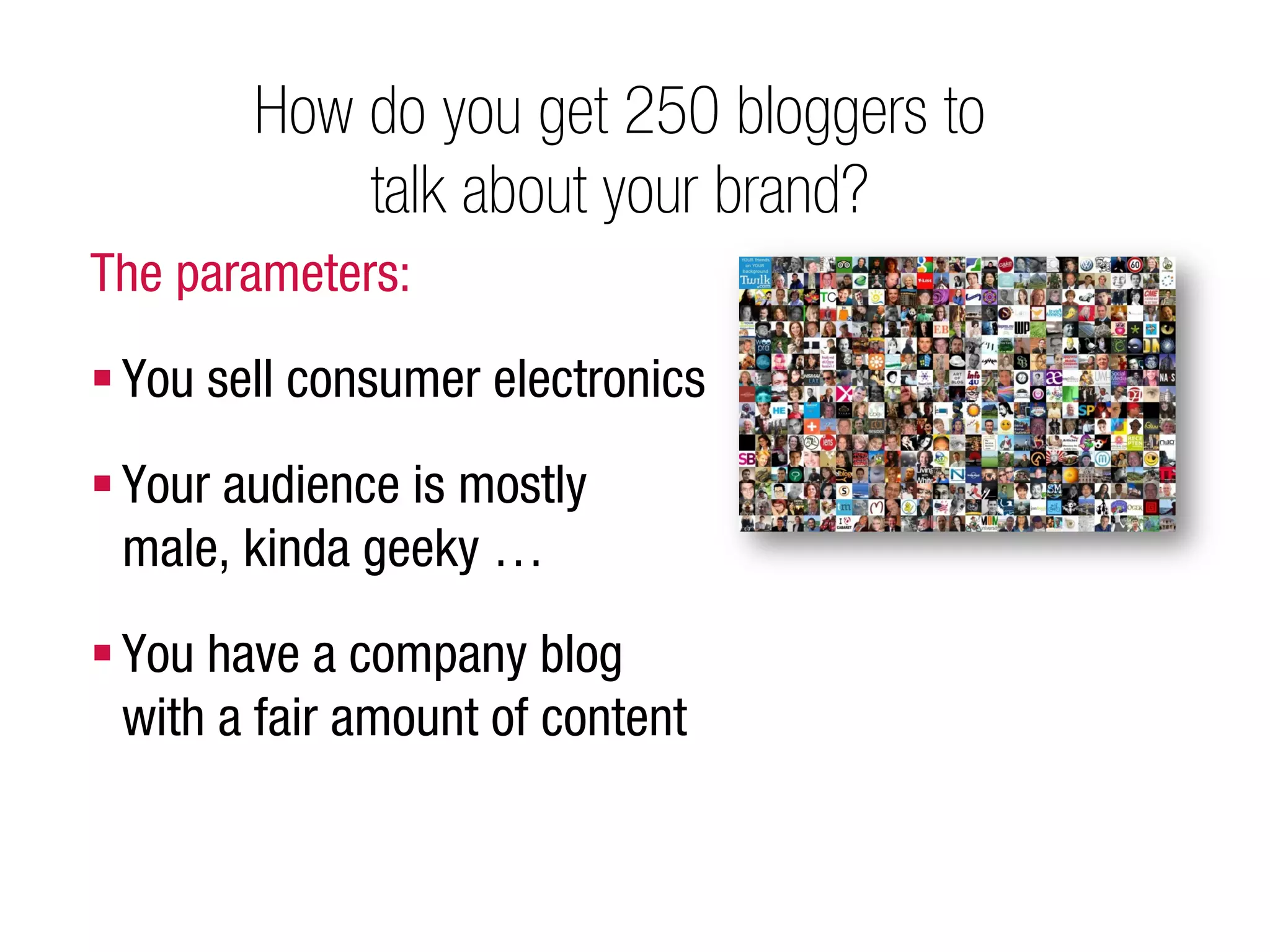 How do you get 250 bloggers to
            talk about your brand?
The parameters:

 You sell consumer electronics

 Your audience is mostly
  male, kinda geeky …

 You have a company blog
  with a fair amount of content
 