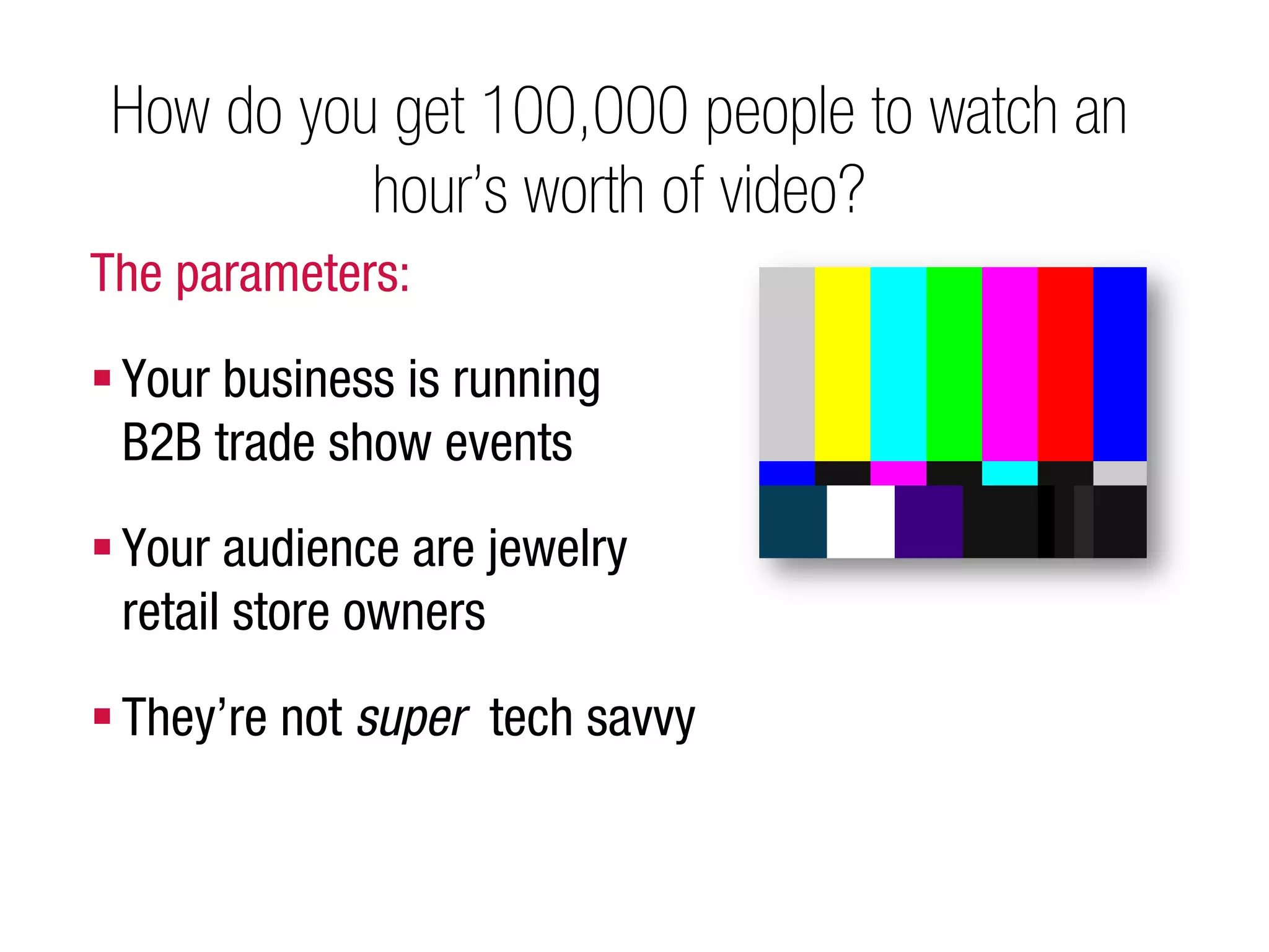 How do you get 100,000 people to watch an
           hour’s worth of video?
The parameters:

 Your business is running
  B2B trade show events
 Your audience are jewelry
  retail store owners

 They’re not super tech savvy
 