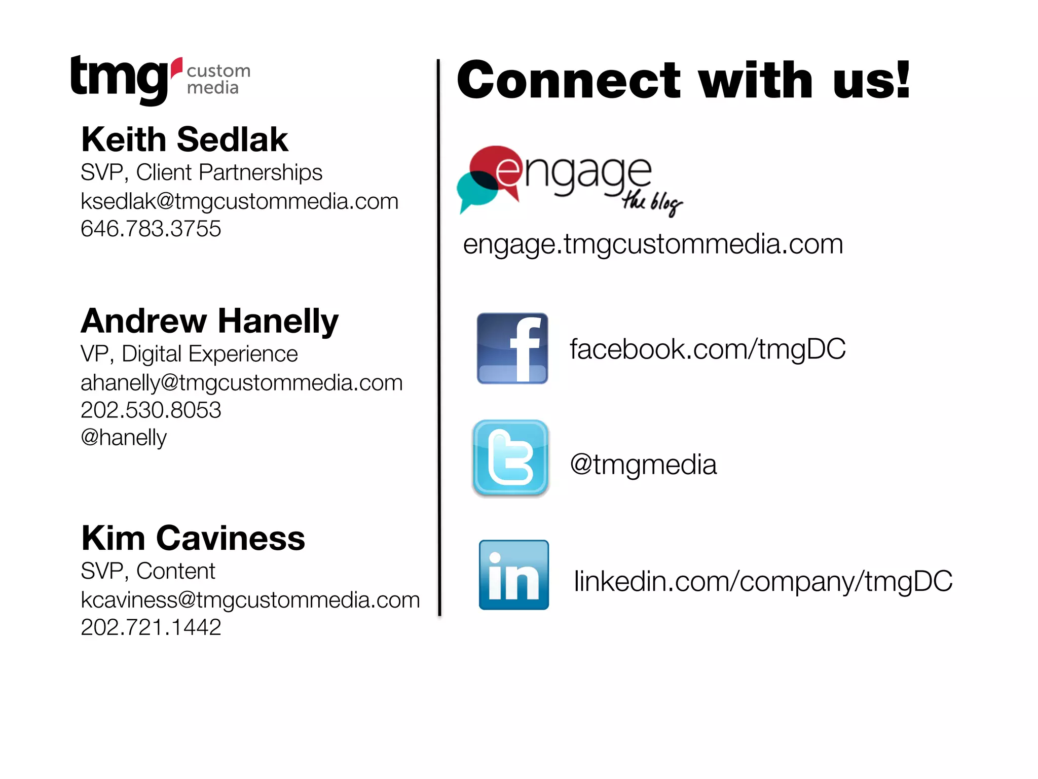 Connect with us!
Keith Sedlak
SVP, Client Partnerships
ksedlak@tmgcustommedia.com
646.783.3755
                               engage.tmgcustommedia.com

Andrew Hanelly
VP, Digital Experience                facebook.com/tmgDC
ahanelly@tmgcustommedia.com
202.530.8053
@hanelly
                                      @tmgmedia

Kim Caviness
SVP, Content
                                      linkedin.com/company/tmgDC
kcaviness@tmgcustommedia.com
202.721.1442
 
