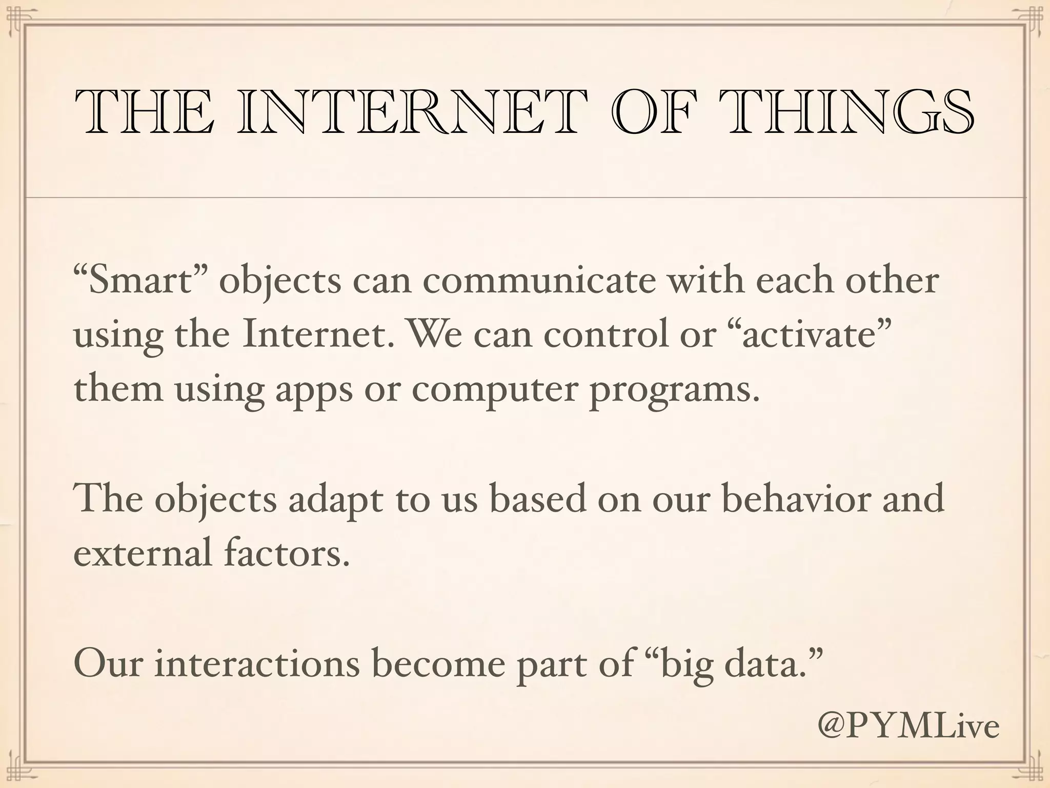 THE INTERNET OF THINGS
“Smart” objects can communicate with each other
using the Internet. We can control or “activate”
them using apps or computer programs.
The objects adapt to us based on our behavior and
external factors.
Our interactions become part of “big data.”
@PYMLive
 