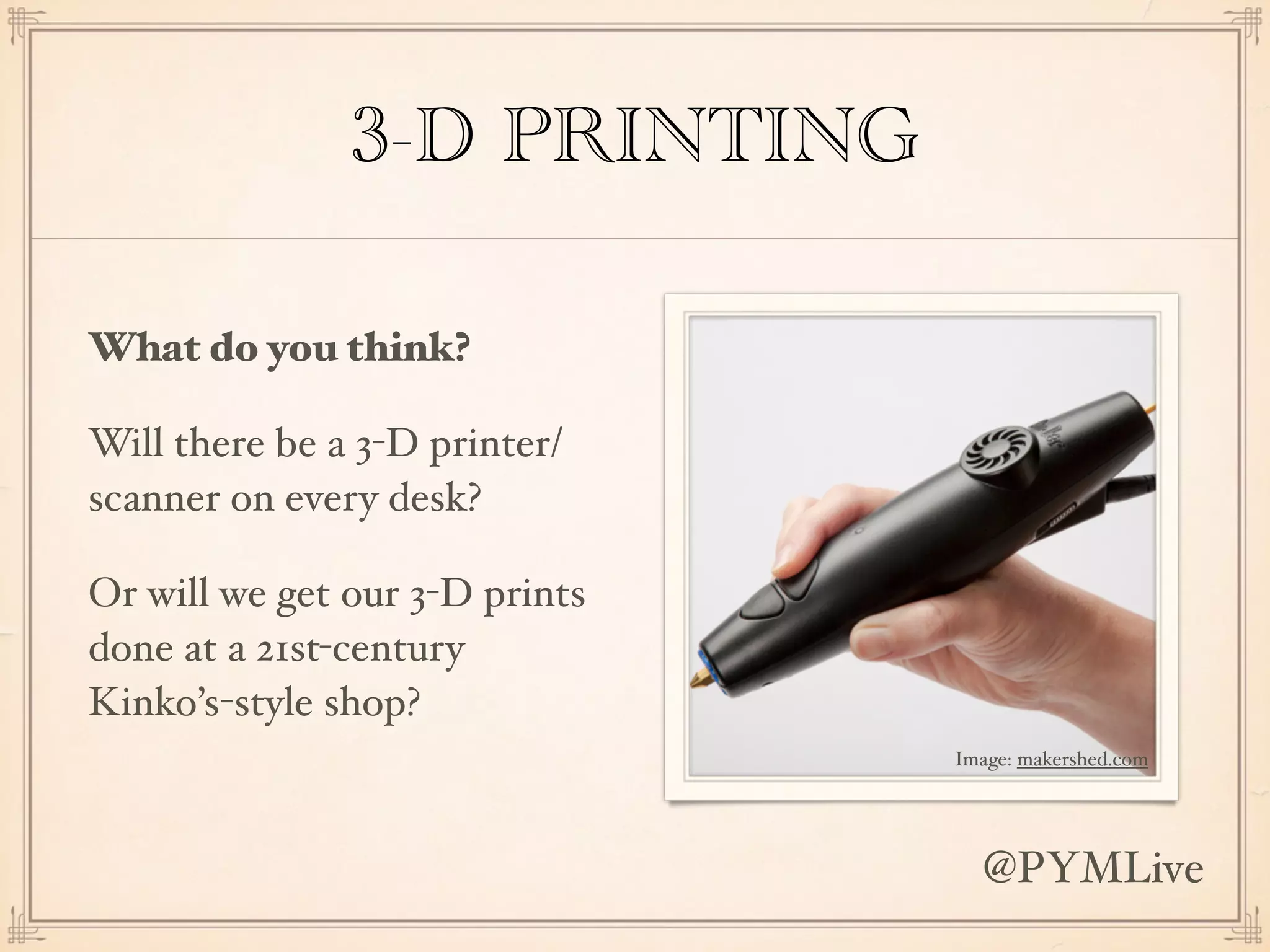 3-D PRINTING
What do you think?
Will there be a 3-D printer/
scanner on every desk?
Or will we get our 3-D prints
done at a 21st-century
Kinko’s-style shop?
Image: makershed.com
@PYMLive
 