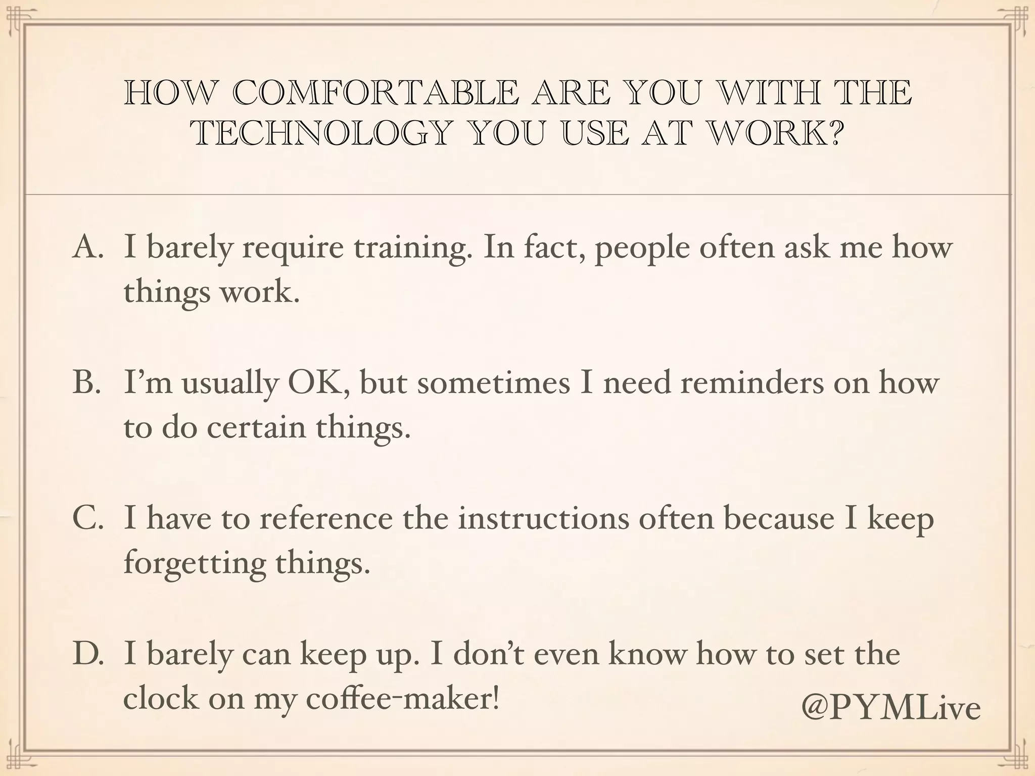 HOW COMFORTABLE ARE YOU WITH THE
TECHNOLOGY YOU USE AT WORK?
A. I barely require training. In fact, people often ask me how
things work.
B. I’m usually OK, but sometimes I need reminders on how
to do certain things.
C. I have to reference the instructions often because I keep
forgetting things.
D. I barely can keep up. I don’t even know how to set the
clock on my coﬀee-maker! @PYMLive
 