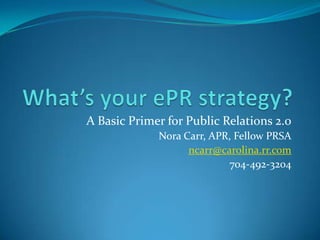 What’s your ePR strategy? A Basic Primer for Public Relations 2.0 Nora Carr, APR, Fellow PRSA ncarr@carolina.rr.com 704-492-3204 