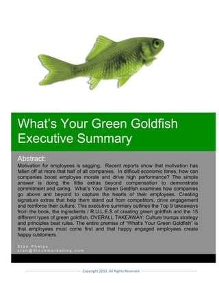 Copyright	2016.	All	Rights	Reserved	
	
	 	
Abstract:
Motivation for employees is sagging. Recent reports show that motivation has
fallen off at more that half of all companies. In difficult economic times, how can
companies boost employee morale and drive high performance? The simple
answer is doing the little extras beyond compensation to demonstrate
commitment and caring. What’s Your Green Goldfish examines how companies
go above and beyond to capture the hearts of their employees. Creating
signature extras that help them stand out from competitors, drive engagement
and reinforce their culture. This executive summary outlines the Top 9 takeaways
from the book, the ingredients / R.U.L.E.S of creating green goldfish and the 15
different types of green goldfish. OVERALL TAKEAWAY: Culture trumps strategy
and principles beat rules. The entire premise of “What’s Your Green Goldfish” is
that employees must come first and that happy engaged employees create
happy customers.	
S t a n P h e l p s
s t a n @ p u r p l e g o l d f i s h . c o m
	
																																																					
Green Goldfish Book
Executive Summary
 