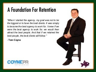 “When I started the agency, my goal was not to be
the biggest or to have the best clients. It was simply
to become the best agency to work for. I knew if we
were the best agency to work for, we would then
attract the best people. And that if we retained the
best people, the best clients will follow.”
- Tom Coyne
A Foundation For Retention
 