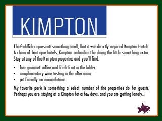 The Goldﬁsh represents something small, but it was directly inspired Kimpton Hotels.
A chain of boutique hotels, Kimpton embodies the doing the little something extra.
Stay at any of the Kimpton properties and you’ll ﬁnd:

•  free gourmet coffee and fresh fruit in the lobby
•  complimentary wine tasting in the afternoon
•  pet-friendly accommodations

My favorite perk is something a select number of the properties do for guests.
Perhaps you are staying at a Kimpton for a few days, and you are getting lonely…
 