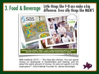 3. Food & Beverage



SAS Institute (#437) – “You have two choices. You can spend
money on employees or headhunters and training, and it's
about the same amount of money. So why not spend it on the
employees?" - SAS Institute Founder Dr. James Goodnight
Little things like F+B can make a big 
difference. Even silly things like M&M’S
 