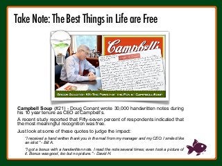 Campbell Soup (#21) - Doug Conant wrote 30,000 handwritten notes during
his 10 year tenure as CEO at Campbell’s.
A recent study reported that Fifty-seven percent of respondents indicated that
the most meaningful recognition was free.
Just look at some of these quotes to judge the impact:
“I received a hand written thank you in the mail from my manager and my CEO. I smiled like
an idiot." - Bill A.
"I got a bonus with a handwritten note. I read the note several times; even took a picture of
it. Bonus was good, too but no picture." - David H.
Take Note: The Best Things in Life are Free
!
 