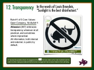 12. Transparency



Atlassian (#47) embraces
transparency wherever at all
practical, and sometimes
where impractical.
All information, both internal
and external, is public by
default.
Of seventy-five possible drivers of engagement the ONE that was rated as the most important was the
extent to which employees believed that their senior management had a sincere interest in their well‐being.
Rule #1 of 5 Core Values:
Open Company, No Bullsh*t
In the words of Louis Brandeis, 
“Sunlight is the best disinfectant.”
 