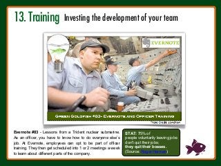STAT: 75% of
people voluntarily leaving jobs
don't quit their jobs;
they quit their bosses.
(Source: Roger Herman)
Evernote #83 - Lessons from a Trident nuclear submarine.
As an officer, you have to know how to do everyone else’s
job. At Evernote, employees can opt to be part of officer
training. They then get scheduled into 1 or 2 meetings a week
to learn about different parts of the company.
13. Training 
Investing the development of your team
 
