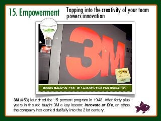 15. Empowerment
!
3M (#53) launched the 15 percent program in 1948. After forty plus
years in the red taught 3M a key lesson: Innovate or Die, an ethos
the company has carried dutifully into the 21st century.
Tapping into the creativity of your team 
powers innovation
 