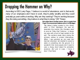 Dropping the Hammer on Why?

“My father’s father worked in the Chevy
plant in Flint, Michigan. He was an
assembly line worker...My Grandpa used
to carry an "Alley Oop" hammer – a heavy
iron pipe with a hunk of lead melted on the
end. The workers made them during the
sit-down strikes to protect themselves.
When I was growing up, we used that
hammer whenever we needed to pound a
stake or something into the ground. It is
wonderful that most people don’t need to
carry a heavy blunt object for protection
anymore. But just in case, I have it
here." (YouTube)
But maybe there’s another reason. Here is a quote from
Page's Commencement Address at the U. of Michigan:
According to CEO Larry Page, “I believe in a world of abundance, and in that world,
many of our employees don’t have to work, they’re pretty wealthy and they could
probably go years without working. Why are they working? They’re working because
they like doing something, they believe in what they’re doing.” (NY Times)
 