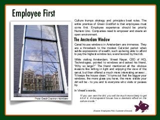 The Amsterdam Window

Canal house windows in Amsterdam are immense. They
are a throwback to the modest Calvinist period when
subtle expressions of wealth, such as being able to afford
to pay the highest window tax, were favored by the rich.
While visiting Amsterdam, Vineet Nayar, CEO of HCL
Technologies, pointed to windows and asked his friend,
“Why so large?” The friend mentioned all the obvious
reasons like letting in light and enjoying the view of the
canal, but then offered a much more interesting answer...
“It keeps the house clean.” It turns out that the bigger your
windows, the more glass you have, the more visible your
dirt will be - to you and to everyone who visits or passes
by.
In Vineet's words,
“If you can see the dirt, you will be much more likely to get
rid of it. A transparent house has a dramatic effect on the
culture inside.”
(Source: Employees First, Customers Second)
Employee First

Culture trumps strategy and principles beat rules. The
entire premise of Green Goldfish is that employees must
come first. Employee experience should be priority
Numero Uno. Companies need to empower and create an
open environment.
 