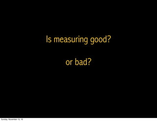 Is measuring good?
or bad?
Sunday, November 13, 16
 