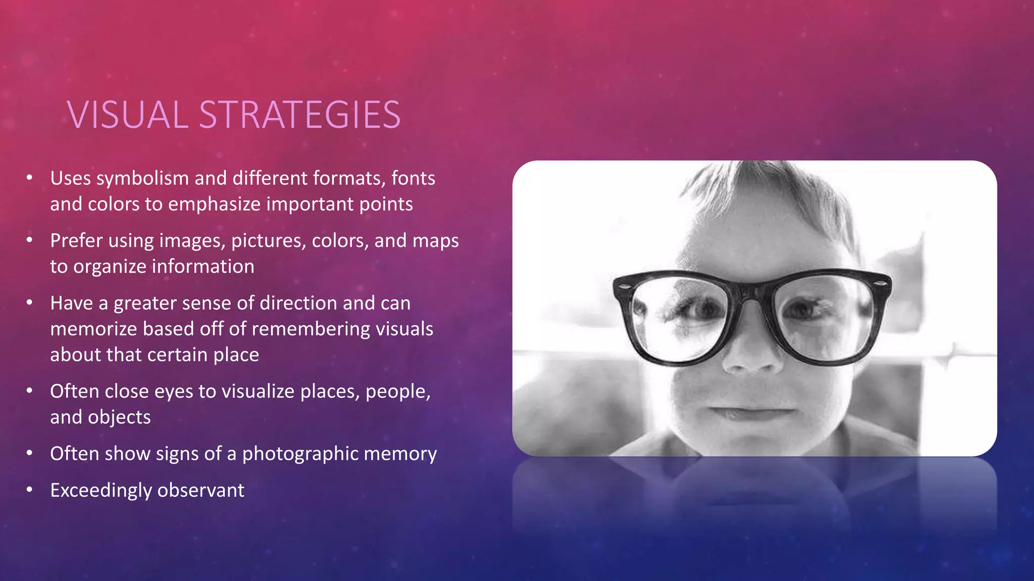 VISUAL STRATEGIES 
• Uses symbolism and different formats, fonts 
and colors to emphasize important points 
• Prefer using images, pictures, colors, and maps 
to organize information 
• Have a greater sense of direction and can 
memorize based off of remembering visuals 
about that certain place 
• Often close eyes to visualize places, people, 
and objects 
• Often show signs of a photographic memory 
• Exceedingly observant 
 