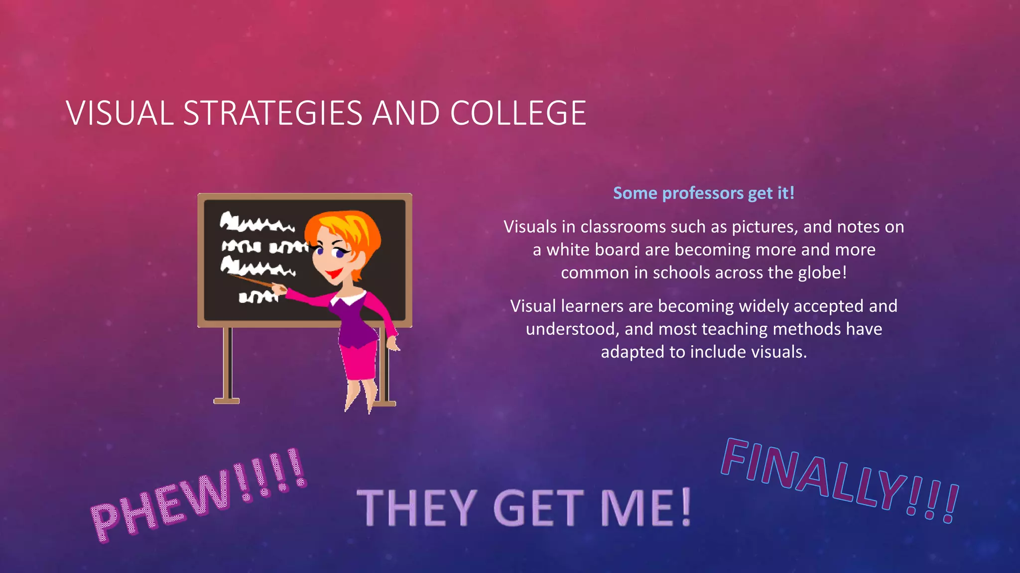 VISUAL STRATEGIES AND COLLEGE 
Some professors get it! 
Visuals in classrooms such as pictures, and notes on 
a white board are becoming more and more 
common in schools across the globe! 
Visual learners are becoming widely accepted and 
understood, and most teaching methods have 
adapted to include visuals. 
 
