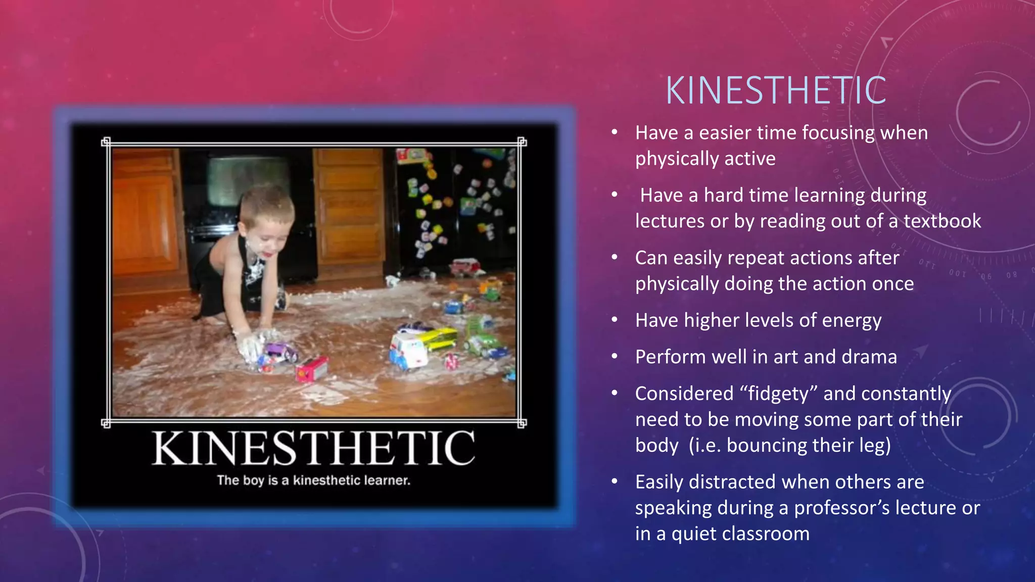 KINESTHETIC 
• Have a easier time focusing when 
physically active 
• Have a hard time learning during 
lectures or by reading out of a textbook 
• Can easily repeat actions after 
physically doing the action once 
• Have higher levels of energy 
• Perform well in art and drama 
• Considered “fidgety” and constantly 
need to be moving some part of their 
body (i.e. bouncing their leg) 
• Easily distracted when others are 
speaking during a professor’s lecture or 
in a quiet classroom 
 