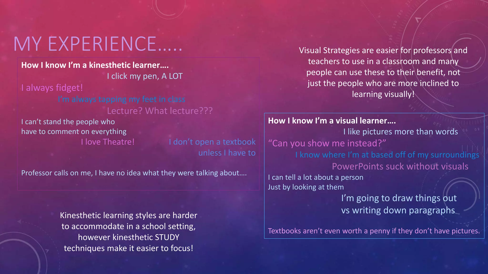 MY EXPERIENCE….. 
Kinesthetic learning styles are harder 
to accommodate in a school setting, 
however kinesthetic STUDY 
techniques make it easier to focus! 
Visual Strategies are easier for professors and 
teachers to use in a classroom and many 
people can use these to their benefit, not 
just the people who are more inclined to 
learning visually! 
How I know I’m a kinesthetic learner…. 
I click my pen, A LOT 
I always fidget! 
I’m always tapping my feet in class 
Lecture? What lecture??? 
I can’t stand the people who 
have to comment on everything 
I love Theatre! I don’t open a textbook 
unless I have to 
Professor calls on me, I have no idea what they were talking about…. 
How I know I’m a visual learner…. 
I like pictures more than words 
“Can you show me instead?” 
I know where I’m at based off of my surroundings 
PowerPoints suck without visuals 
I can tell a lot about a person 
Just by looking at them 
I’m going to draw things out 
vs writing down paragraphs 
Textbooks aren’t even worth a penny if they don’t have pictures. 
 