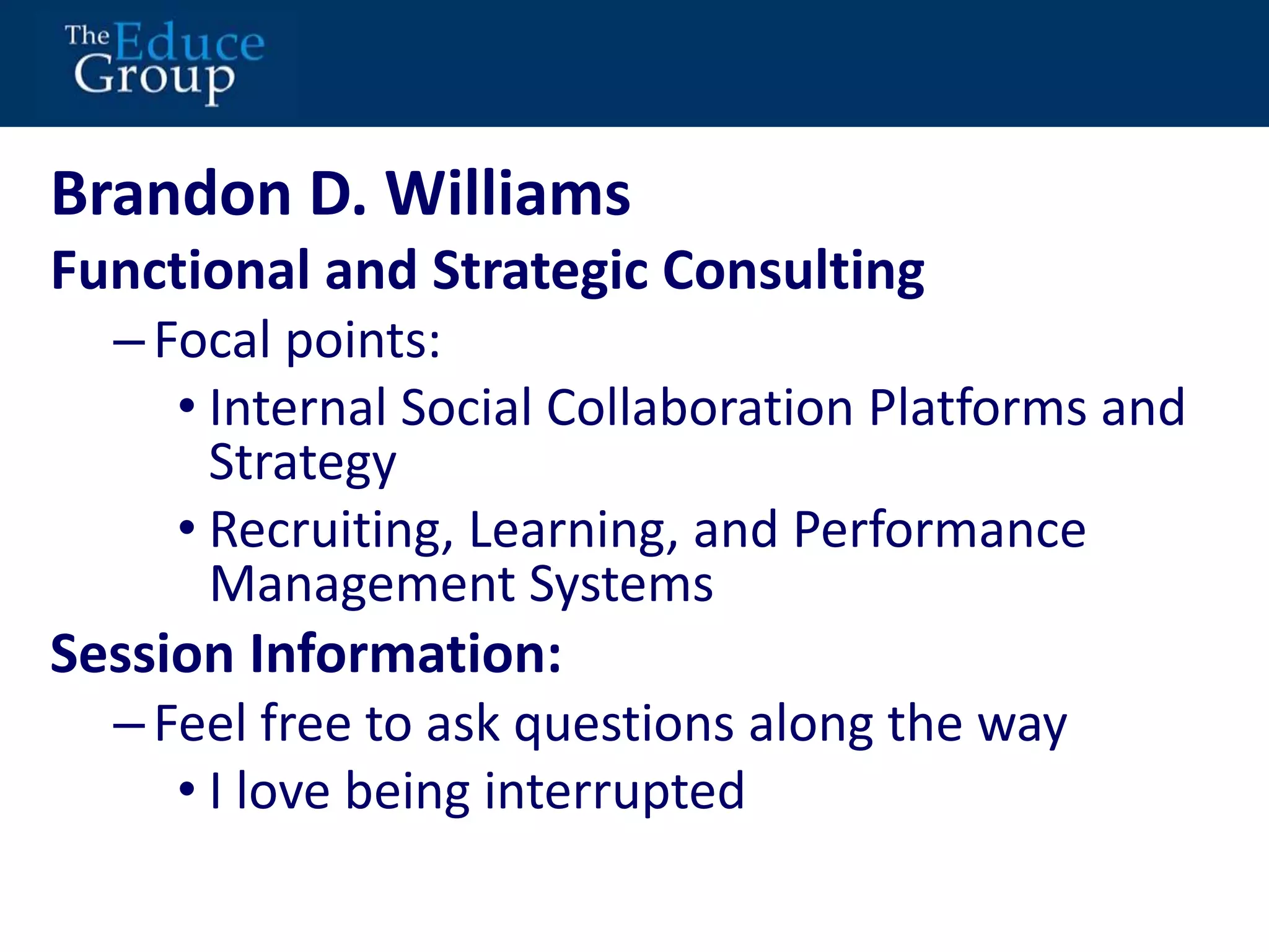 Brandon D. Williams 
Functional and Strategic Consulting 
– Focal points: 
• Internal Social Collaboration Platforms and 
Strategy 
• Recruiting, Learning, and Performance 
Management Systems 
Session Information: 
– Feel free to ask questions along the way 
• I love being interrupted 
 